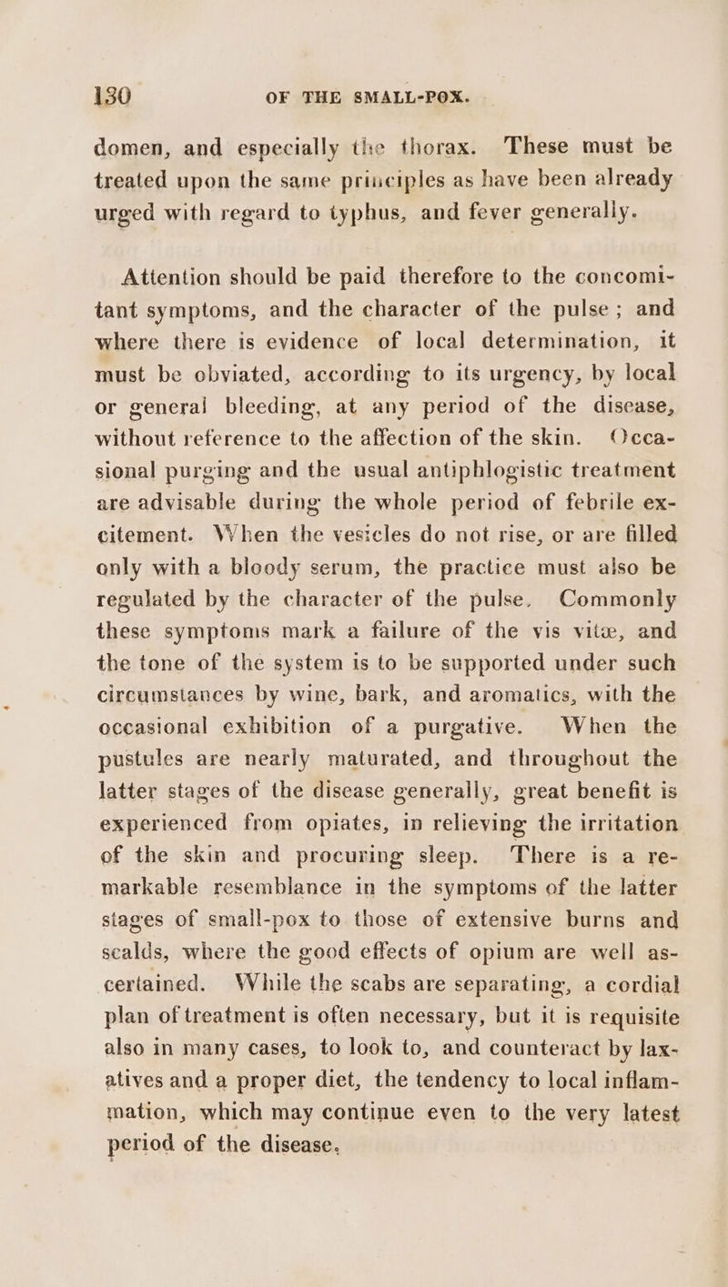 domen, and especially the thorax. These must be treated upon the same priuciples as have been already urged with regard to typhus, and fever generally. Attention should be paid therefore to the concomi- tant symptoms, and the character of the pulse; and where there is evidence of local determination, it must be obviated, according to its urgency, by local or general bleeding, at any period of the discase, without reference to the affection of the skin. Occa- sional purging and the usual antiphlogistic treatment are advisable during the whole period of febrile ex- citement. When the vesicles do not rise, or are filled only with a bloody serum, the practice must also be regulated by the character of the pulse. Commonly these symptoms mark a failure of the vis vite, and the tone of the system is to be supported under such circumstances by wine, bark, and aromatics, with the occasional exhibition of a purgative. When the pustules are nearly maturated, and throughout the latter stages of the disease generally, great benefit is experienced from opiates, in relieving the irritation of the skin and procuring sleep. There is a re- markable resemblance in the symptoms of the latter stages of small-pox to those of extensive burns and scalds, where the good effects of opium are well as- certained. While the scabs are separating, a cordial plan of treatment is often necessary, but it is requisite also in many cases, to look to, and counteract by lax- atives and a proper diet, the tendency to local inflam- mation, which may continue even to the very latest period of the disease.