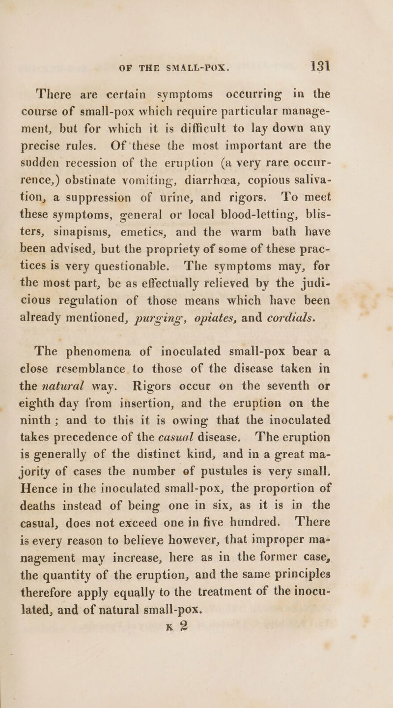 There are certain symptoms occurring in the course of small-pox which require particular manage- ment, but for which it is difficult to lay down any precise rules. Of these the most important are the sudden recession of the eruption (a very rare occur- rence,) obstinate vomiting, diarrhoea, copious saliva- tion, a suppression of urine, and rigors. ‘To meet these symptoms, general or local blood-letting, blis- ters, sinapisms, emetics, and the warm bath have been advised, but the propriety of some of these prac- tices is very questionable. The symptoms may, for the most part, be as effectually relieved by the judi- cious regulation of those means which have been already mentioned, purging, opiates, and cordials. The phenomena of inoculated small-pox bear a close resemblance to those of the disease taken in the natural way. Rigors occur on the seventh or eighth day from insertion, and the eruption on the ninth ; and to this it is owing that the inoculated takes precedence of the casual disease. ‘The eruption is generally of the distinct kind, and in a great ma- jority of cases the number of pustules is very small. Hence in the inoculated small-pox, the proportion of deaths instead of being one in six, as it is in the casual, does not exceed one in five hundred. There is every reason to believe however, that improper ma- nagement may increase, here as in the former case, the quantity of the eruption, and the same principles therefore apply equally to the treatment of the inocu- lated, and of natural small-pox. : Kk 2