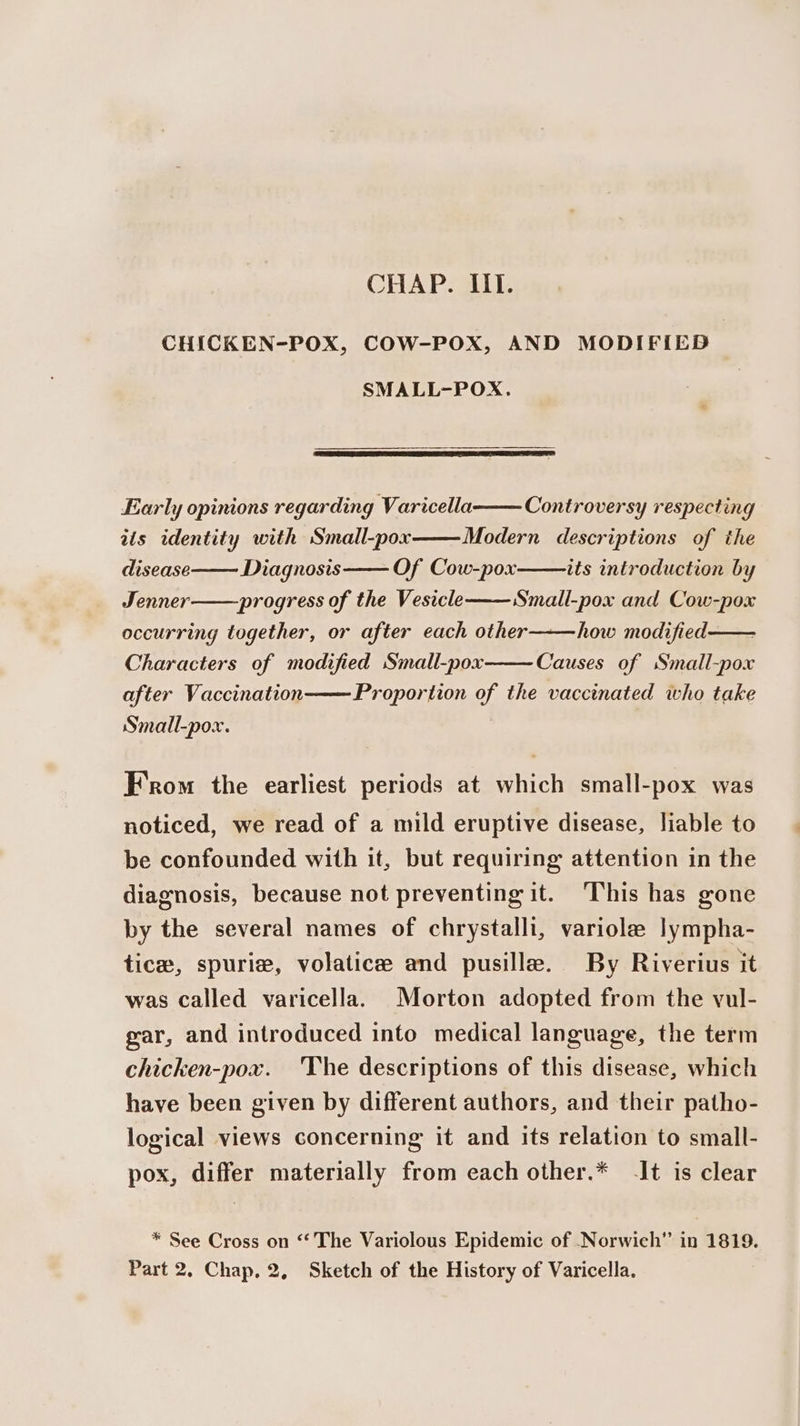 CHICKEN-POX, COW-POX, AND MODIFIED SMALL-POX. Early opinions regarding Varicella iis identity with Small-pox Controversy respecting Modern descriptions of the Of Cow-pox progress of the Vesicle disease Diagnosis its introduction by Jenner Small-pox and Cow-pox occurring together, or after each other———how modified —— Characters of modified Small-pox after Vaccination Causes of Small-pox Proportion of the vaccinated who take Small-pox. From the earliest periods at which small-pox was noticed, we read of a mild eruptive disease, liable to be confounded with it, but requiring attention in the diagnosis, because not preventing it. This has gone by the several names of chrystalli, variole lympha- tice, spuriz, volatice and pusille. By Riverius it was called varicella. Morton adopted from the vul- gar, and introduced into medical language, the term chicken-pox. ‘The descriptions of this disease, which have been given by different authors, and their patho- logical views concerning it and its relation to small- pox, differ materially from each other.* -It is clear * See Cross on “‘ The Variolous Epidemic of Norwich” in 1819. Part 2, Chap, 2, Sketch of the History of Varicella.