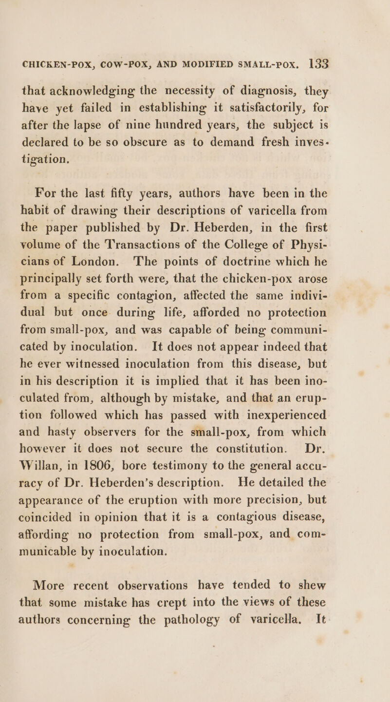 that acknowledging the necessity of diagnosis, they have yet failed in establishing it satisfactorily, for after the lapse of nine hundred years, the subject is declared to be so obscure as to demand fresh inves: tigation. For the last fifty years, authors have been in the habit of drawing their descriptions of varicella from the paper published by Dr. Heberden, in the first volume of the Transactions of the College of Physi- cians of London. The points of doctrine which he principally set forth were, that the chicken-pox arose from a specific contagion, affected the same indivi- dual but once during life, afforded no protection from small-pox, and was capable of being communi- cated by inoculation. It does not appear indeed that he ever witnessed inoculation from this disease, but in his description it is implied that it has been ino- culated from, although by mistake, and that an erup- tion followed which has passed with inexperienced and hasty observers for the small-pox, from which however it does not secure the constitution. Dr. Willan, in 1806, bore testimony to the general accu- racy of Dr. Heberden’s description. He detailed the appearance of the eruption with more precision, but coincided in opinion that it is a contagious disease, affording no protection from small-pox, and com- municable by inoculation. More recent observations have tended to shew that some mistake has crept into the views of these authors concerning the pathology of varicella. It.