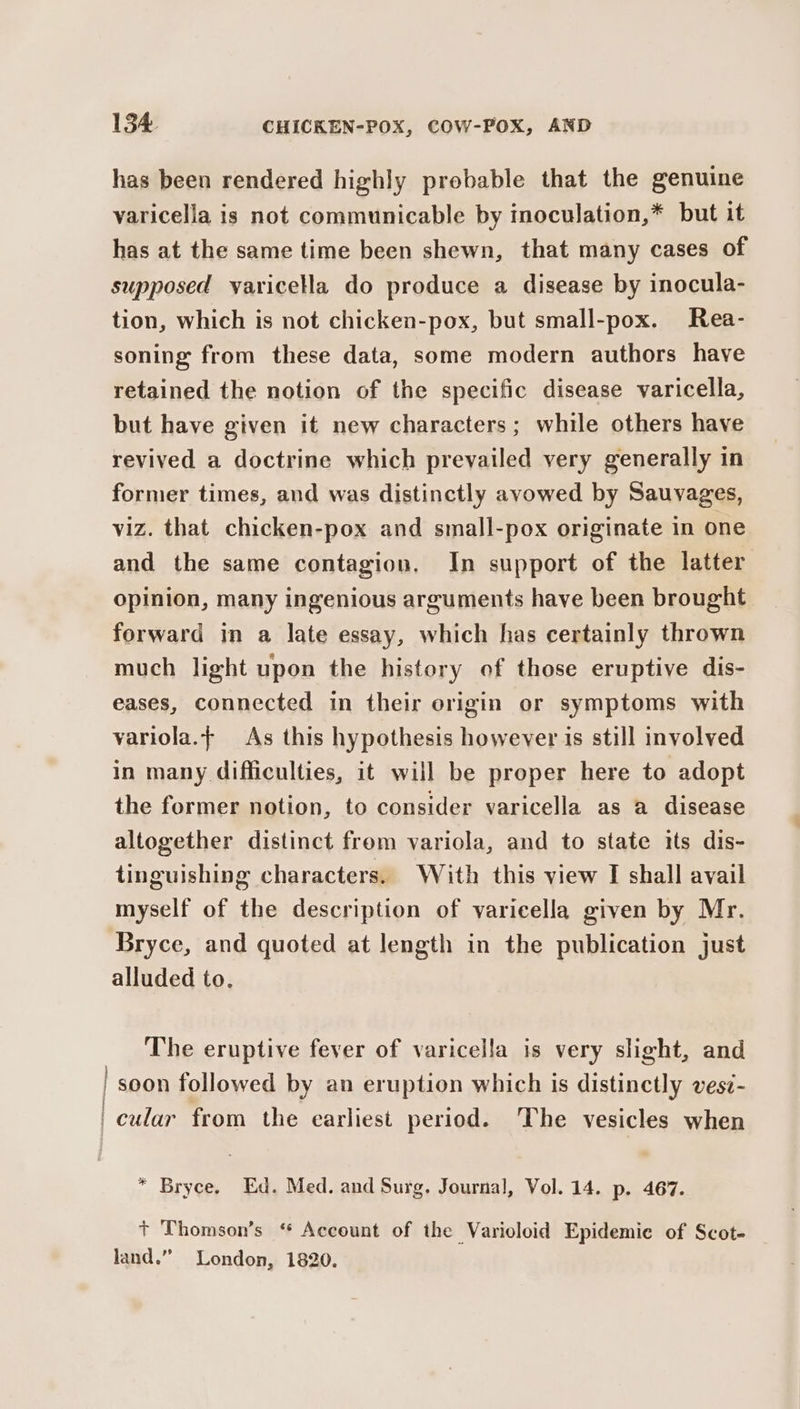 has been rendered highly probable that the genuine varicella is not communicable by inoculation,* but it has at the same time been shewn, that many cases of supposed varicella do produce a disease by inocula- tion, which is not chicken-pox, but small-pox. Rea- soning from these data, some modern authors have retained the notion of the specific disease varicella, but have given it new characters; while others have revived a doctrine which prevailed very generally in former times, and was distinctly avowed by Sauvages, viz. that chicken-pox and small-pox originate in one and the same contagion, In support of the latter opinion, many ingenious arguments have been brought forward in a late essay, which has certainly thrown much light upon the history of those eruptive dis- eases, connected in their origin or symptoms with variola.; As this hypothesis however is still involved in many difficulties, it will be proper here to adopt the former notion, to consider varicella as a disease altogether distinct from variola, and to state its dis- tinguishing characters. With this view I shall avail myself of the description of varicella given by Mr. Bryce, and quoted at length in the publication just alluded to. The eruptive fever of varicella is very slight, and | soon followed by an eruption which is distinctly vesi- | cular from the earliest period. The vesicles when * Bryce. Ed. Med. and Surg. Journal, Vol. 14. p. 467. + Thomson’s “ Account of the Varioloid Epidemie of Scot- land.” London, 1820.