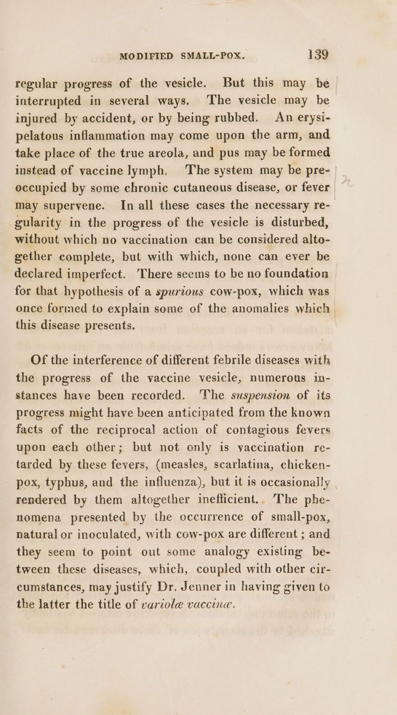 regular progress of the vesicle. But this may be interrupted in several ways. The vesicle may be injured by accident, or by being rubbed. An erysi- pelatous inflammation may come upon the arm, and take place of the true areola, and pus may be formed instead of vaccine lymph. The system may be pre- occupied by some chronic cutaneous disease, or fever may supervene. In all these cases the necessary re- gularity in the progress of the vesicle is disturbed, without which no vaccination can be considered alto- gether complete, but with which, none can ever be declared imperfect. There seems to be no foundation for that hypothesis of a spurious cow-pox, which was once formed to explain some of the anomalies which. this disease presents. Of the interference of different febrile diseases with the progress of the vaccine vesicle, numerous in- stances have been recorded. ‘The suspension of its progress might have been anticipated from the known facts of the reciprocal action of contagious fevers upon each other; but not only is vaccination re- tarded by these fevers, (measles, scarlatina, chicken- pox, typhus, and the influenza), but it is occasionally | rendered by them altogether inefficient.. The phe- nomena presented by the occurrence of small-pox, natural or inoculated, with cow-pox are different ; and they seem to point out some analogy existing be- tween these diseases, which, coupled with other cir- cumstances, may justify Dr. Jenner in having given to the latter the title of variole vaccine.