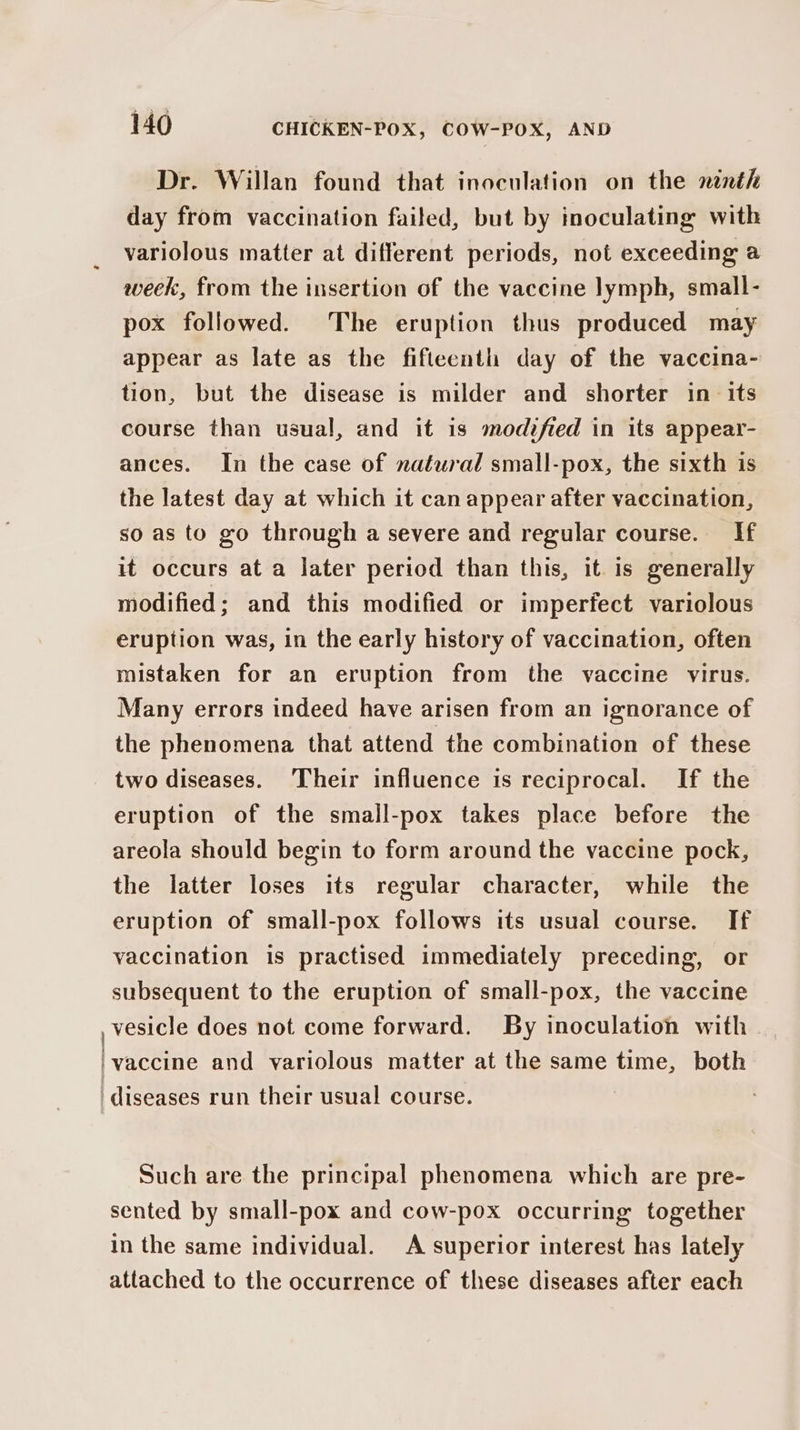eee Dr. Willan found that inoculation on the ninth day from vaccination failed, but by inoculating with variolous matter at different periods, not exceeding a week, from the insertion of the vaccine lymph, small- pox followed. The eruption thus produced may appear as late as the fifteenth day of the vaccina- tion, but the disease is milder and shorter in its course than usual, and it is modified in its appear- ances. In the case of natural small-pox, the sixth is the latest day at which it can appear after vaccination, so as to go through a severe and regular course. If it occurs at a later period than this, it is generally modified; and this modified or imperfect variolous eruption was, in the early history of vaccination, often mistaken for an eruption from the vaccine virus. Many errors indeed have arisen from an ignorance of the phenomena that attend the combination of these two diseases. ‘Their influence is reciprocal. If the eruption of the small-pox takes place before the areola should begin to form around the vaccine pock, the latter loses its regular character, while the eruption of small-pox follows its usual course. If vaccination is practised immediately preceding, or subsequent to the eruption of small-pox, the vaccine vesicle does not come forward. By inoculation with _ vaccine and variolous matter at the same time, both Such are the principal phenomena which are pre- sented by small-pox and cow-pox occurring together in the same individual. A superior interest has lately attached to the occurrence of these diseases after each
