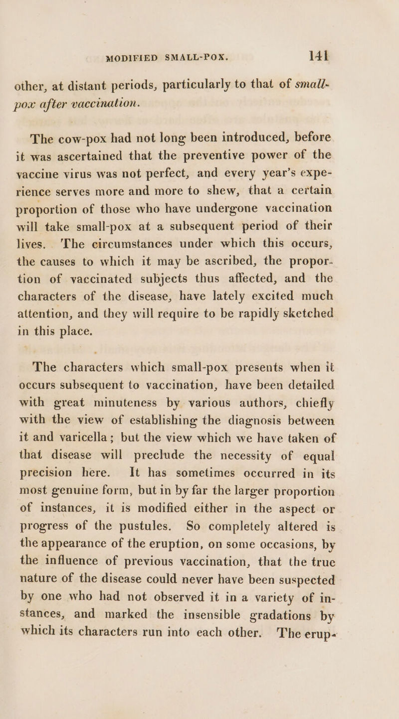 other, at distant periods, particularly to that of small- pox after vaccination. The cow-pox had not long been introduced, before it was ascertained that the preventive power of the vaccine virus was not perfect, and every year’s expe- rience serves more and more to shew, that a certain proportion of those who have undergone vaccination will take small-pox at a subsequent period of their lives. ‘The circumstances under which this occurs, the causes to which it may be ascribed, the propor- tion of vaccinated subjects thus affected, and the characters of the disease, have lately excited much attention, and they will require to be rapidly sketched in this place. The characters which small-pox presents when it occurs subsequent to vaccination, have been detailed with great minuteness by various authors, chiefly with the view of establishing the diagnosis between it and varicella; but the view which we have taken of that disease will preclude the necessity of equal precision here. It has sometimes occurred in its most genuine form, but in by far the larger proportion of instances, it is modified either in the aspect or progress of the pustules. So completely altered is the appearance of the eruption, on some occasions, by the influence of previous vaccination, that the true nature of the disease could never have been suspected by one who had not observed it in a variety of in- stances, and marked the insensible gradations by which its characters run into each other. The erup&lt;