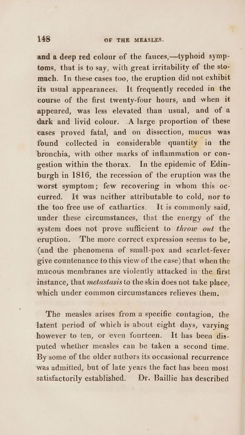 and a deep red colour of the fauces,—typhoid symp- toms, that is to say, with great irritability of the sto- mach. In these cases too, the eruption did not exhibit its usual appearances. It frequently receded in the course of the first twenty-four hours, and when it appeared, was less elevated than usual, and of a dark and livid colour. -A large proportion of these cases proved fatal, and on dissection, mucus was found collected in considerable quantity in the bronchia, with other marks of inflammation or con- gestion within the thorax. In the epidemic of Edin- burgh in 1816, the recession of the eruption was the worst symptom; few recovering in whom this oc- eurred. It was neither attributable to cold, nor to the too free use of cathartics. It is commonly said, under these circumstances, that the energy of the system does not prove sufficient to throw out the eruption. ‘The more correct expression seems to be, (and the phenomena of small-pox and scarlet-fever give countenance to this view of the case) that when the mucous membranes are violently attacked in the first instance, that metastasis to the skin does not take place, which under common circumstances relieves them. The measles arises from a specific contagion, the latent period of which is about eight days, varying however to ten, or even fourteen. It has been dis- puted whether measles can be taken a second time. By some of the older authors its occasional recurrence was admitted, but of late years the fact has been most satisfactorily established. Dr. Baillie has described
