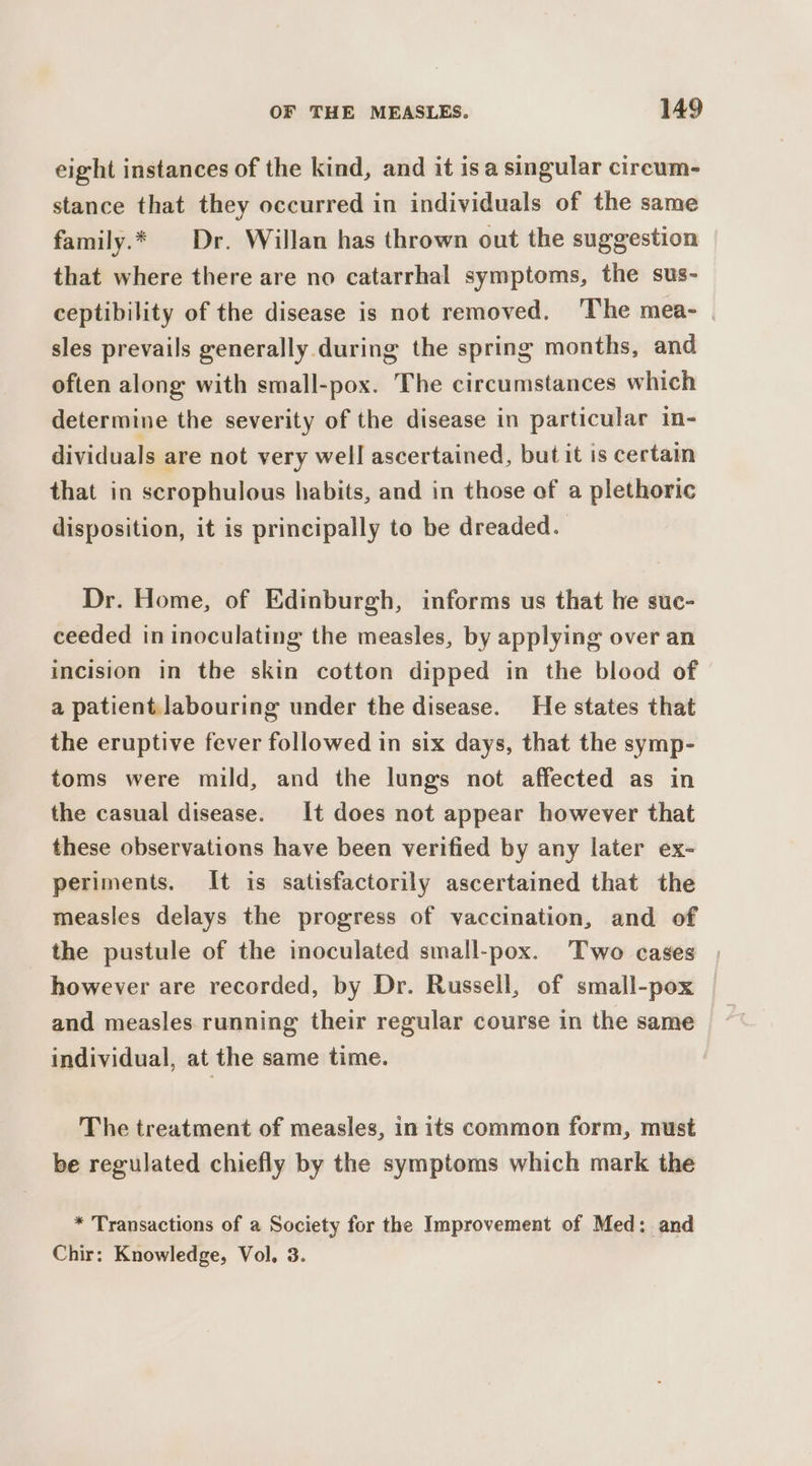 eight instances of the kind, and it isa singular circum- stance that they occurred in individuals of the same family.* Dr. Willan has thrown out the suggestion that where there are no catarrhal symptoms, the sus- ceptibility of the disease is not removed. ‘The mea- | sles prevails generally during the spring months, and often along with small-pox. The circumstances which determine the severity of the disease in particular in- dividuals are not very well ascertained, but it is certain that in scrophulous habits, and in those of a plethoric disposition, it is principally to be dreaded. Dr. Home, of Edinburgh, informs us that he suc- ceeded in inoculating the measles, by applying over an incision in the skin cotton dipped in the blood of a patient labouring under the disease. He states that the eruptive fever followed in six days, that the symp- toms were mild, and the lungs not affected as in the casual disease. It does not appear however that these observations have been verified by any later ex- periments. It is satisfactorily ascertained that the measles delays the progress of vaccination, and of the pustule of the inoculated small-pox. Two cases however are recorded, by Dr. Russell, of small-pox and measles running their regular course in the same individual, at the same time. The treatment of measles, in its common form, must be regulated chiefly by the symptoms which mark the * Transactions of a Society for the Improvement of Med: and Chir: Knowledge, Vol. 3.