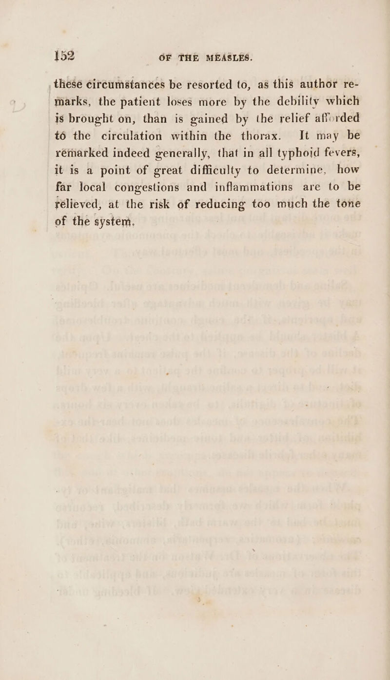 these circumstances be resorted to, a8 this author re- marks, the patient loses more by the debility which is brought on, than is gained by the relief afforded t6 the circulation within the thorax. It may be vémmarked indeed generally, that in all typhoid fevers, it is a point of great difficulty to determine, how far local congestions and inflammations are to be rélieved, at the risk of reducing too much the tone of the system.