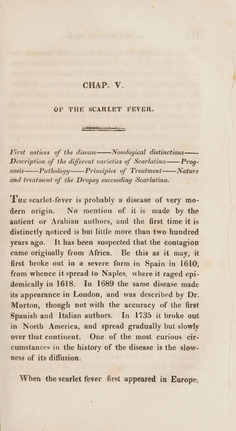 CHAP. V. OF THE SCARLET FEVER. ee First notices of the disease Nosological distinctions—— Description of the different varieties of Scarlatina NOSIS Prog- Nature Pathology Principles of Treatment and treatment of the Dropsy succeeding Scarlatina. Tue scarlet-fever is probably a disease of very mo- dern origin. No mention of it is made by the antient or Arabian authors, and the first time it is distinctly noticed is but little more than two hundred years ago. It has been suspected that the contagion came originally from Africa. Be this as it may, it first broke out in a severe form in Spain in 1610, from whence it spread to Naples, where it raged epi- demically in 1618. In 1689 the same disease made its appearance in London, and was described by Dr. Morton, though not with the accuracy of the first Spanish and Italian authors. In 1735 it broke out in North America, and spread gradually but slowly over that continent. One of the most curious cir- cumstances in the history of the disease is the slow- ness of its diffusion. When the scarlet fever first appeared in Europe;