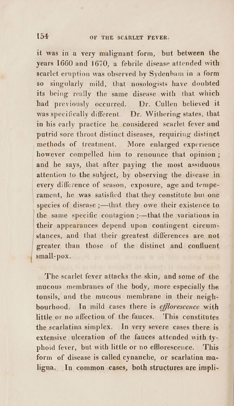 patie it was in a very malignant form, but between the years 1660 and 1670, a febrile disease attended with scarlet eruption was observed by Sydenham in a form so singularly mild, that nosologists have doubted its being really the same disease with that which had previously occurred. Dr. Cullen believed it was specifically different. Dr. Withering states, that in his early practice he considered scarlet fever and putrid sore throat distinct diseases, requiring distinct methods of treatment. More enlarged experience however compelled him to renounce that opinion ; and he says, that after paying the most assiduous attention to the subject, by observing the disease In every difference of season, exposure, age and tempe- rament, he was satisfied that they constitute but one species of disease ;—that they owe their existence to small-pox. The scarlet fever attacks the skin, and some of the mucous membranes of the body, more especially the tonsils, and the mucous membrane in their neigh- bourhood. In mild cases there is efflorescence with little or no affection.of the fauces. ‘This constitutes the scarlatina simplex. In very severe cases there is extensive ulceration of the fauces attended with ty- phoid fever, but with little or no efflorescence. This form of disease is called cynanche, or scarlatina ma- ligna. In common cases, both structures are impli-