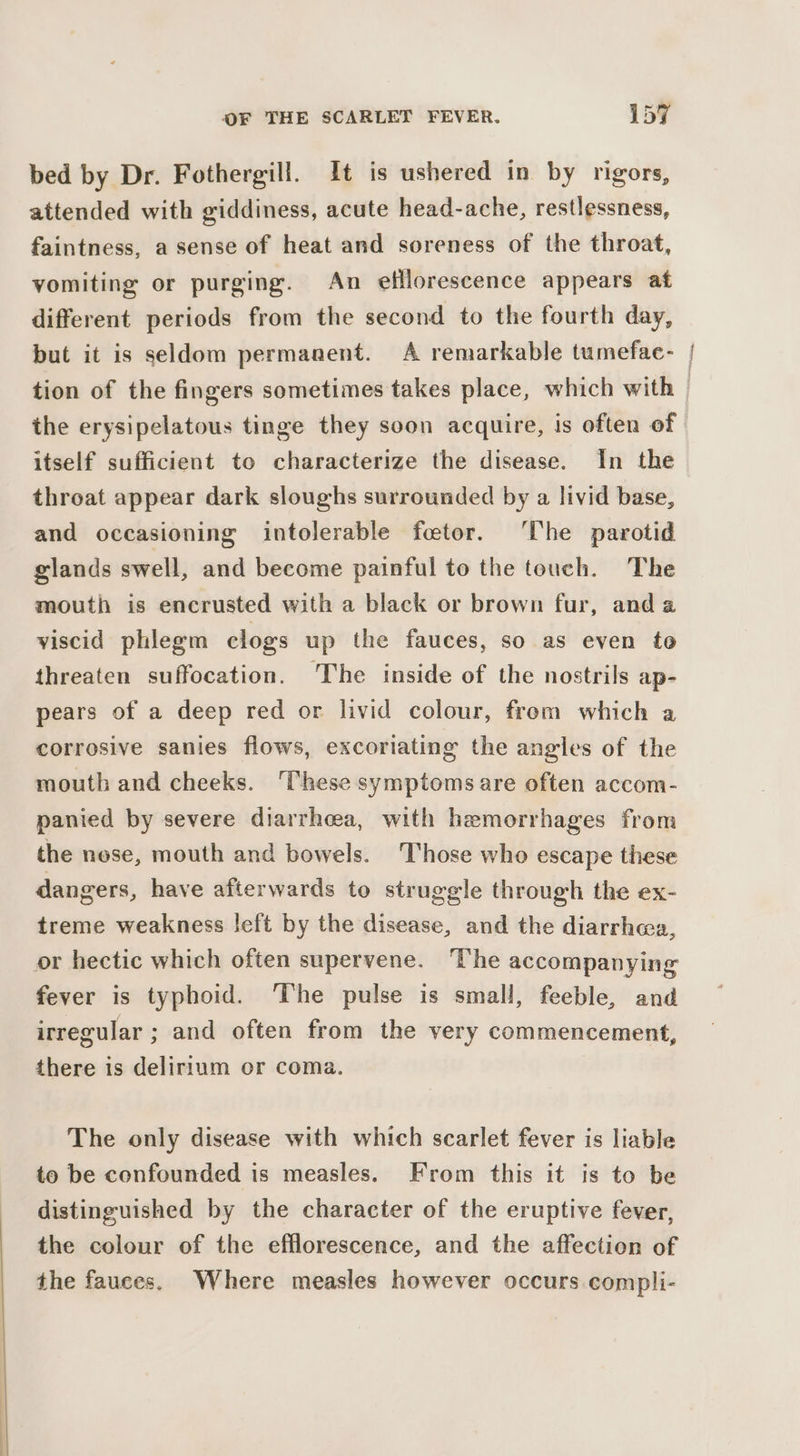 bed by Dr. Fothergill. It is ushered in by rigors, attended with giddiness, acute head-ache, restlessness, faintness, a sense of heat and soreness of the throat, vomiting or purging. An efllorescence appears at different periods from the second to the fourth day, but it is seldom permanent. A remarkable tumefac- the erysipelatous tinge they soon acquire, is often of itself sufficient to characterize the disease. In the throat appear dark sloughs surrounded by a livid base, and occasioning intolerable fotor. The parotid glands swell, and become painful to the touch. The mouth is encrusted with a black or brown fur, anda viscid phlegm clogs up the fauces, so as even to threaten suffocation. The inside of the nostrils ap- pears of a deep red or livid colour, from which a corrosive sanies flows, excoriating the angles of the mouth and cheeks. ‘These symptoms are often accom- panied by severe diarrheea, with hemorrhages from the nese, mouth and bowels. Those who escape these dangers, have afterwards to struggle through the ex- treme weakness left by the disease, and the diarrhea, or hectic which often supervene. The accompanying fever is typhoid. ‘The pulse is small, feeble, and irregular ; and often from the very commencement, there is delirium or coma. The only disease with which scarlet fever is liable to be confounded is measles. From this it is to be distinguished by the character of the eruptive fever, the colour of the efflorescence, and the affection of the fauces. Where measles however occurs compli- —