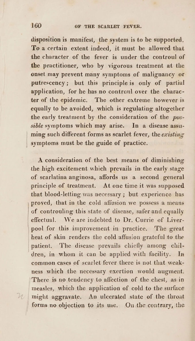 disposition is manifest, the system is to be supported. To a certain extent indeed, it must be allowed that the character of the fever is under the controul of the practitioner, who by vigorous treatment at the onset may prevent many symptoms of malignancy or putrescency; but this principleis only of partial application, for he has no contren] over the charac- ter of the epidemic. The other extreme however is equally to be avoided, which is regulating altogether the early treatment by the consideration of the pos- stble symptoms which may arise. In a disease assu- A consideration of the best means of diminishing the high excitement which prevails in the early stage of scarlatina anginosa, affords us a second general principle of treatment. At one time it was supposed that blood-letting was necessary ; but experience has proved, that in the cold affusion we possess a means of controuling this state of disease, safer and equally heat of skin renders the cold affusion grateful to the dren, in whom it can be applied with facility. In common cases of scarlet fever there is not that weak- mess which the necessary exertion would augment. There is no tendency to affection of the chest, as in measles, which the application of cold to the surface might aggravate. An ulcerated state of the throat forms no objection to its use. On the contrary, the