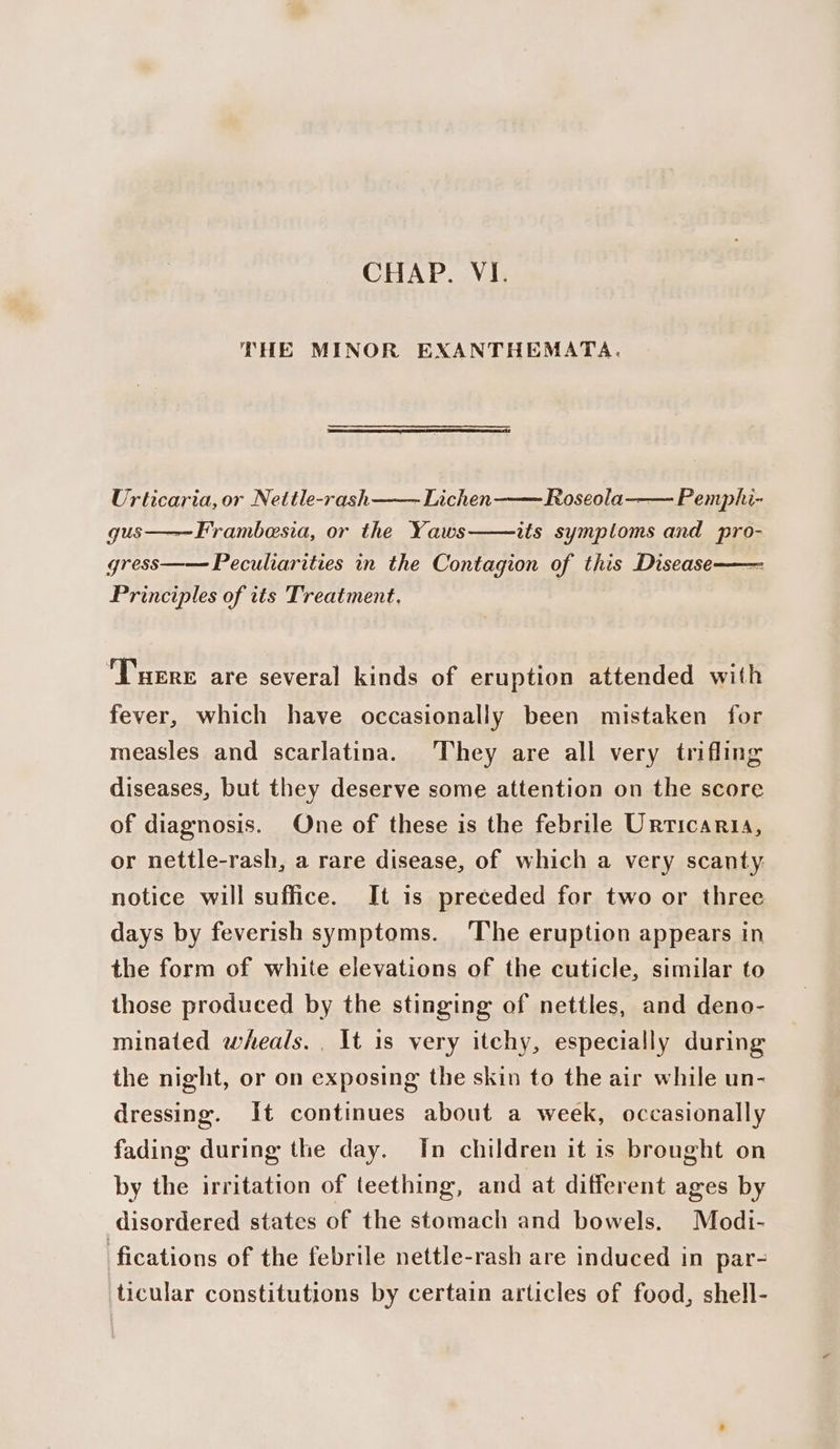 THE MINOR EXANTHEMATA. Urticaria, or Nettle-rash -Lichen Roseola-—— Pemphi- gus——~Frambesia, or the Yaws its symptoms and pro- gress—— Peculiarities in the Contagion of this Disease Principles of tts Treatment. , ‘Tuere are several kinds of eruption attended with fever, which have occasionally been mistaken for measles and scarlatina. They are all very trifling diseases, but they deserve some attention on the score of diagnosis. One of these is the febrile Urticaria, or nettle-rash, a rare disease, of which a very scanty notice will suffice. It is preceded for two or three days by feverish symptoms. ‘The eruption appears in the form of white elevations of the cuticle, similar to those produced by the stinging of nettles, and deno- minated wheals. , It is very itchy, especially during the night, or on exposing the skin to the air while un- dressing. It continues about a week, occasionally fading during the day. In children it is brought on by the irritation of teething, and at different ages by disordered states of the stomach and bowels. Modi- fications of the febrile nettle-rash are induced in par- ticular constitutions by certain articles of food, shell-