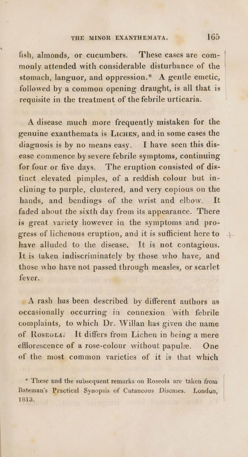 fish, almonds, or cucumbers. These cases are com- stomach, languor, and oppression.* A gentle emetic, followed by a common opening: draught, is all that is requisite in the treatment of the febrile urticaria. A disease much more frequently mistaken for the genuine exanthemata is LicneEn, and in some cases the diagnosis is by no means easy. I have seen this dis- ease commence by severe febrile symptoms, continuing for four or five days. ‘The eruption consisted of dis- tinct elevated pimples, of a reddish colour but in- clining to purple, clustered, and very copious on the hands, and bendings of the wrist and elbow. It faded about the sixth day from its appearance. There is great variety however in the symptoms and pro- gress of lichenous eruption, and it is sufficient here to have alluded to the disease. It is not contagious. It is taken indiscriminately by those who have, and those who have not passed through measles, or scarlet fever. _ Arash has been described by different authors as occasionally occurring im connexion with febrile complaints, to which Dr. Willan has given the name of Roseoxa: It differs from Lichen in being a mere efflorescence of a rose-colour without papule. One of the most common varieties of it is that which Bateman’s Practical Synopsis of Cutaneous Diseases. Londan, 1813. a