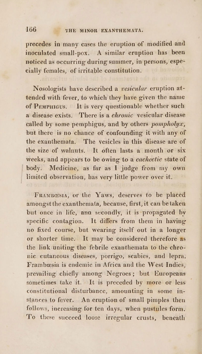 precedes in many cases the eruption of modified and inoculated small-pox. &lt;A similar eruption has been noticed as occurring during summer, in persons, espe- cially females, of irritable constitution. Nosologists have described a vestcular eruption at- tended with fever, to which they have given the name of Pempuieus. It is very questionable whether such a disease exists. There is a chronic vesicular disease called by some pemphigus, and by others pompholyzx, but there is no chance of confounding it with any of the exanthemata. The vesicles in this disease are of the size of walnuts. It often lasts a month or six weeks, and appears to be owing to a cachectie state of body. Medicine, as far as I judge from my own _ limited observation, has very little power over it. Frameasia, or the Yaws, deserves to be placed amongst the exanthemata, because, first, it can be taken but once in life, ana secondly, it is propagated by specific contagion. It differs from them in having no fixed course, but wearing itself out in a longer or shorter time. It may be considered therefore as the link uniting the febrile exanthemata to the chro- nic cutaneous diseases, porrigo, scabies, and lepra. Frambeesia is endemic in Africa and the West Indies, prevailing chiefly among Negroes; but Huropeans sometimes take it. It is preceded by more or less constitutional disturbance, amounting in some in- stances to fever. An eruption of small pimples then follows, increasing for ten days, when pustules form. To these succeed loose irrewular crusts, beneath