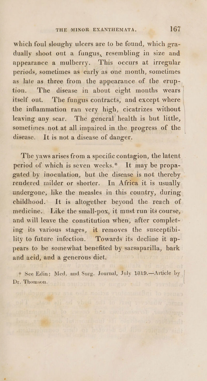 which foul sloughy ulcers are to be found, which gra- dually shoot out a fungus, resembling in size and appearance a mulberry. ‘This occurs at irregular periods, sometimes as early as one month, sometimes as late as three from the appearance of the erup- tion. The disease in about eight months wears — itself out. The fungus contracts, and except where the inflammation ran very high, cicatrizes without leaving any scar. The general health is but little, sometimes not at all impaired in the progress of the disease. It is not a disease of danger. B. The yaws arises from a specific contagion, the latent period of which is seven weeks.* It may be propa- gated by inoculation, but the disease is not thereby rendered milder or shorter. In Africa it is usually undergone, like the measles in this country, during childhood. It is altogether beyond the reach of medicine. Like the small-pox, it must run its course, and will leave the constitution when, after complet- ing its various stages, it removes the susceptibi- lity to future infection. Towards its decline it ap- pears to be somewhat benefited by sarsaparilla, bark and acid, and a generous diet. * See Edin; Med. and Surg. Journal, July 1819.—Article by | Dr. Thomson.