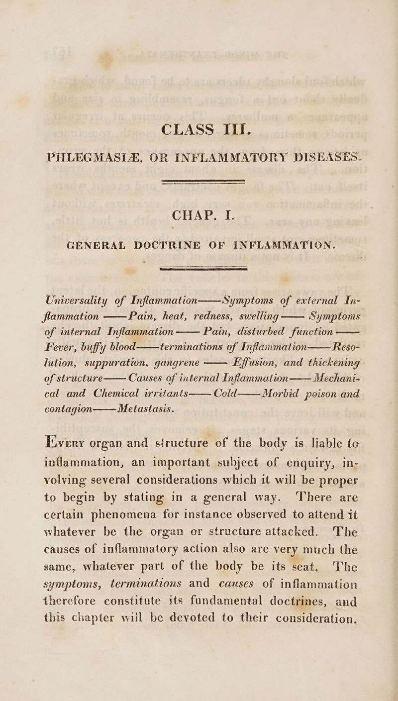 CLASS ITI. PHLEGMASLE, OR INFLAMMATORY DISEASES. CHAP. I. GENERAL DOCTRINE OF INFLAMMATION. Universality of Inflammation Symptoms of external In- Pain, heat, redness, swelling Symptoms Pain, disturbed function Reso- flammation of internal Inflammation Fever, buffy blood terminations of Inflammation lution, suppuration, gangrene Effusion, and thickening of structure Causes of internal Inflammation Mechani- cal and Chemical irritants Cold Morbid poison and contagion Metastasis. Every organ and siructure of the body is liable to inflammation, an important subject of enquiry, in- volving several considerations which it will be proper to begin by stating in a general way. ‘There are certain phenomena for instance observed to attend it whatever be the organ or structure attacked. The causes of inflammatory action also are very much the same, whatever part of the body be its seat. The symptoms, terminations and causes of inflammation therefore constitute its fundamental doctrines, and this chapter will be devoted to their consideration.