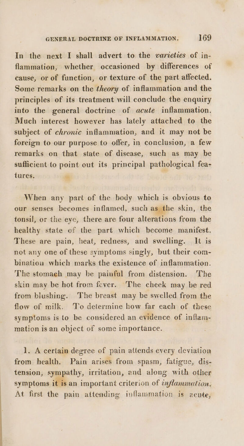 In the next I shall advert to the varieties of in- flammation, whether occasioned by differences of cause, or of function, or texture of the part atfected. Some remarks on the theory of inflammation and the principles of its treatment will conclude the enquiry into the general doctrine of acute inflammation. Much interest however has lately attached to the subject of chronic inflammation, and it may not be foreign to our purpose to offer, in conclusion, a few remarks on that state of disease, such as may be sufficient to point out its principal pathological fea- tures. ™ : When any part of the body which is obvious to our senses becomes inflamed, such as the skin, the tonsil, or the eye, there are four alterations from the _ healthy state of the part which become manifest. These are pain, heat, redness, and swelling. It is not any one of these symptoms singly, but their com- bination which marks the existence of inflammation. The stomach may be painful from distension. ‘The skin may be hot from fever. The cheek may be red from biushing. The breast may be swelled from the flow of milk. To determine how far each of these symptoms is to be considered an evidence of inflam- mation isan object of some importance. 1. A certain degree of pain attends every deviation from health. Pain arises from spasm, fatigue, dis- tension, sympathy, irritation, end along with other symptoms it isan important criterion of enflammation. At first the pain attending inflammation is acute,