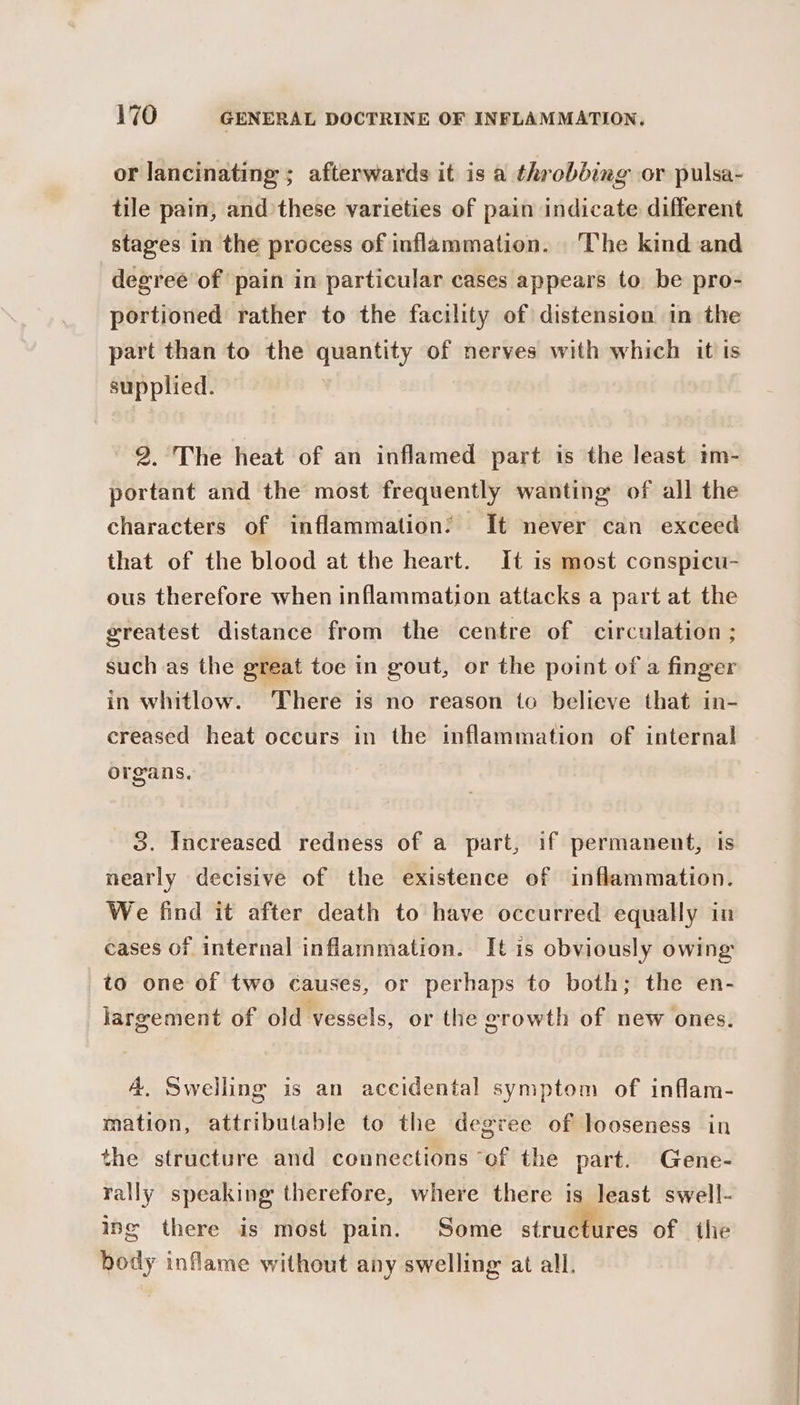 or lancinating ; afterwards it is a throbbing or pulsa- tile pain, and these varieties of pain indicate different stages in the process of inflammation. ‘The kind and degree of pain in particular cases appears to be pro- portioned rather to the facility of distension in the part than to the quantity of nerves with which it is supplied. 2.°The heat of an inflamed part is the least im- portant and the most frequently wanting of all the characters of inflammation: It never can exceed that of the blood at the heart. It is most conspicu- ous therefore when inflammation attacks a part at the greatest distance from the centre of circulation ; such as the great toe in gout, or the point of a finger in whitlow. ‘There is no reason io believe that in- creased heat occurs in the inflammation of internal organs. 3. Increased redness of a part, if permanent, is nearly decisive of the existence of inflammation. We find it after death to have occurred equally in cases of internal inflammation. It is obviously owing to one of two causes, or perhaps to both; the en- largement of old vessels, or the erowth of new ones. 4, Swelling is an accidental symptom of inflam- mation, attributable to the degree of looseness in the structure and connections ‘of the part. Gene- rally speaking therefore, where there is least swell- ing there is most pain. Some structures of ihe body inflame without any swelling at all.