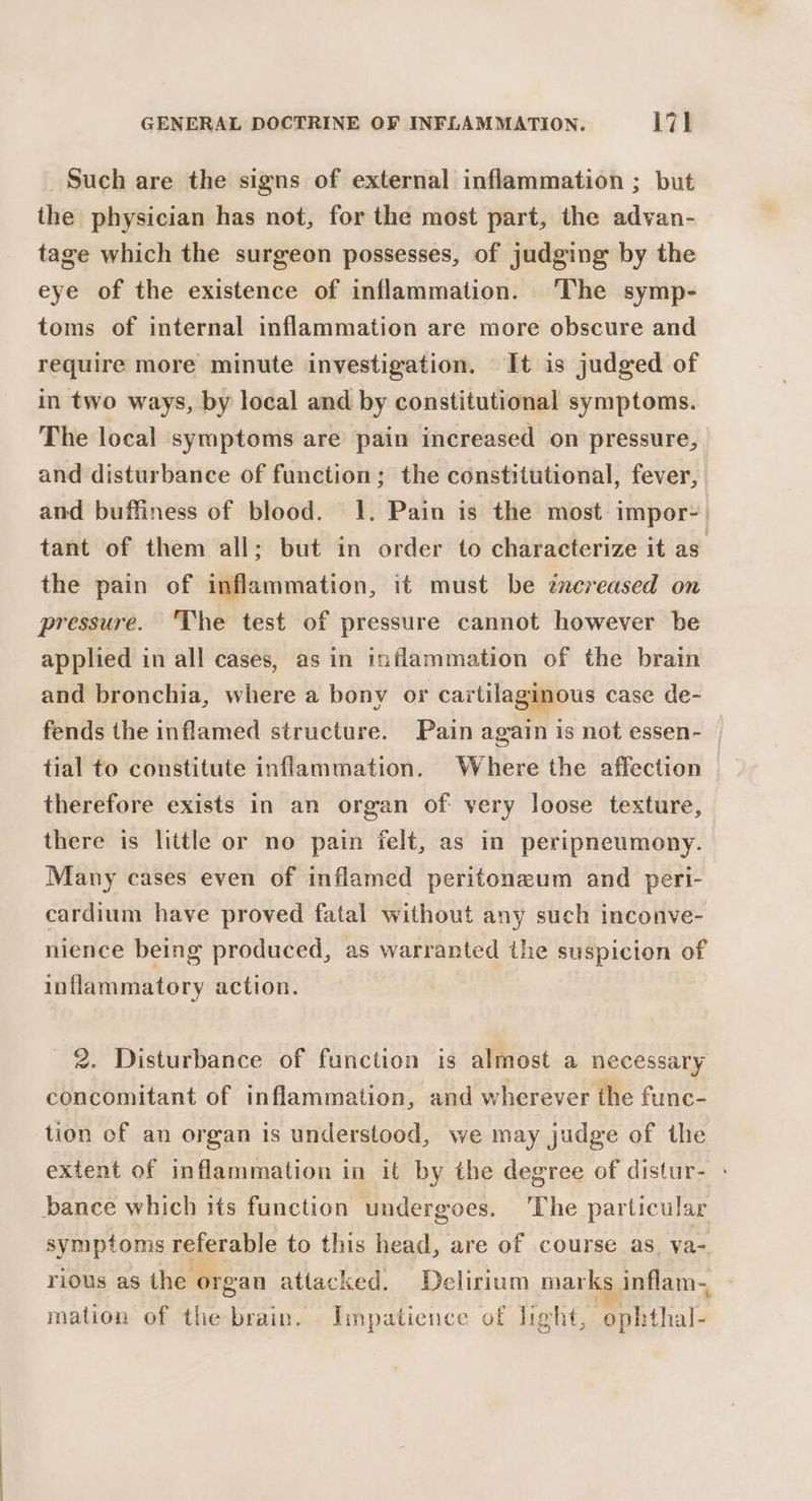 Such are the signs of external inflammation ; but the physician has not, for the most part, the advan- tage which the surgeon possesses, of judging by the eye of the existence of inflammation. The symp- toms of internal inflammation are more obscure and require more minute investigation. It is judged of in two ways, by local and by constitutional symptoms. The local symptoms are pain increased on pressure, and disturbance of function; the constitutional, fever, and buffiness of blood. 1. Pain is the most impor: tant of them all; but in order to characterize it as the pain of inflammation, it must be zxcreased on pressure. ‘The test of pressure cannot however be applied in all cases, as in inflammation of the brain and bronchia, where a bony or cartilaginous case de- fends the inflamed structure. Pain again is not essen- | tial to constitute inflammation. Where the affection therefore exists in an organ of very loose texture, there is little or no pain felt, as in peripneumony. Many cases even of inflamed peritoneum and peri- cardium have proved fatal without any such inconve- nience being produced, as warranted the suspicion of inflammatory action. 2. Disturbance of function is almost a necessary concomitant of inflammation, and wherever the func- tion of an organ Is understood, we may judge of the extent of inflammation in it by the degree of distur- : bance which its function undergoes. The particular symptoms referable to this head, are of course as. va- rious as the organ attacked. Delirium marks inflam-, mation of the brain. Impatience of light, ophthal-