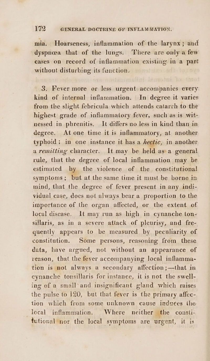 mia. Hoarseness, inflammation of the larynx; and dyspneea that of the lungs. ‘There are only a few cases on record of inflammation existing in a part without disturbing its function. 3. Fever more or less urgent accompanies every kind of internal inflammation. In degree it varies from the slight febricula which attends catarrh to the highest grade of inflammatory fever, such as is wit- nessed in phrenitis. It differs no less in kind than in degree. At one time it is inflammatory, at another typhoid; in one instance it has a hectic, in another a remiiting character. It may be held as’ a general rule, that the degree of local inflammation may be estimated by the violence of the constitutional symptoms ; but at the same time it must be borne in mind, that the degree of fever present in any indi- vidual case, does not always bear a proportion to the importance of the organ affected, or the extent of local discase. It may run as high in cynanche ton- sillaris, as in a severe attack of pleurisy, and fre- quently appears to be measured by peculiarity of constitution. Some persons, reasoning from these data, have argued, not without an appearance of reason, that the fever accompanying local inflamma- tion is not always a secondary affection;—that in eynanche tonsillaris for instance, itis not the swell- ing of a small‘and insignificant gland which raises the pulse to 120, but that fever is the primary affec- tion which. from some unknown cause indutes the ‘lecal inflammation. Where neither the consti- tutional nor the local symptoms are urgent, it is