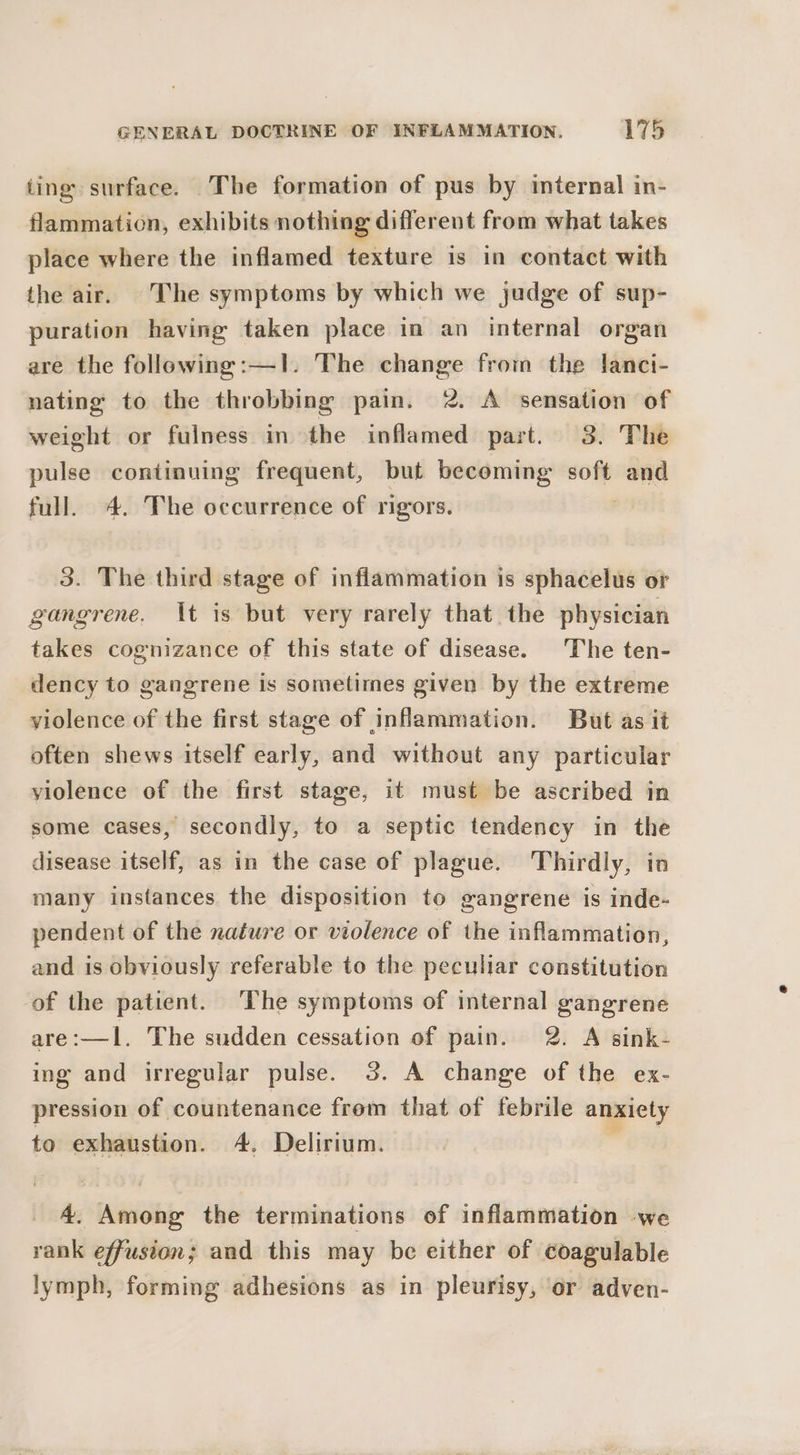 ting surface. The formation of pus by internal in- flammation, exhibits nothing different from what takes place where the inflamed texture is in contact with the air. The symptoms by which we judge of sup- puration having taken place in an internal organ are the following:—1. The change from the lanci- nating to the throbbing pain. 2. A sensation of weight or fulness in the inflamed part. 3. The pulse continuing frequent, but becoming soft esis full. 4. The occurrence of rigors. 3. The third stage of inflammation is sphacelus or gangrene. It is but very rarely that the physician takes cognizance of this state of disease. The ten- dency to gangrene is sometimes given by the extreme violence of the first stage of inflammation. But as it often shews itself early, and without any particular violence of the first stage, it must be ascribed in some cases, secondly, to a septic tendency in the disease itself, as in the case of plague. Thirdly, in many instances the disposition to gangrene is inde- pendent of the nature or violence of the inflammation, and is obviously referable to the peculiar constitution of the patient. The symptoms of internal gangrene are:—lI. The sudden cessation of pain. 2. A sink- ing and irregular pulse. 3. A change of the ex- pression of countenance from that of febrile anxiety to exhaustion. 4. Delirium. 4. Among the terminations of inflammation -we rank effusion; and this may be either of coagulable lymph, forming adhesions as in pleurisy, or adven-