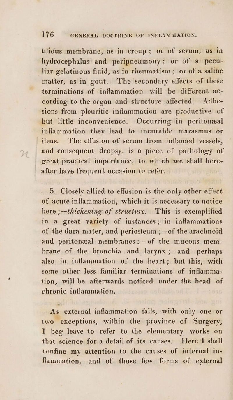 titious membrane, as in croup; or of serum, as in hydrocephalus and peripneumony; or of a pecu- liar gelatinous fluid, as in rheumatism ; or of a saline matter, as in gout. The secondary effects of these terminations of inflammation will be different ac- cording to the organ and structure affected. Adhe- sions from pleuritic inflammation are productive of but little inconvenience. Occurring in peritoneal inflammation they lead to incurable marasmus or ileus. The effusion of serum from inflamed vessels, and consequent dropsy, 1s a piece of pathology of great practical importance, to which we shall here- after have frequent occasion to refer. 5. Closely allied to effusion is the only other effect of acute inflammation, which it is necessary to notice here ;--thickening of structure. This is exemplified in a great variety of instances; in inflammations of the dura mater, and periosteum ;--of the arachnoid and peritonzal membranes ;—of the mucous mem- brane of the bronchia and larynx; and_ perhaps also in inflammation of the heart; but this, with some other less familiar terminations of inflamma- tion, will be afterwards noticed under the head of chronic inflammation. _As external inflammation falls, with only one or two exceptions, within the province of Surgery, I beg leave to refer to the elementary works on that science for a detail of its causes. Here I shall confine my attention to the causes of internal in- flammation, and of those few forms of external