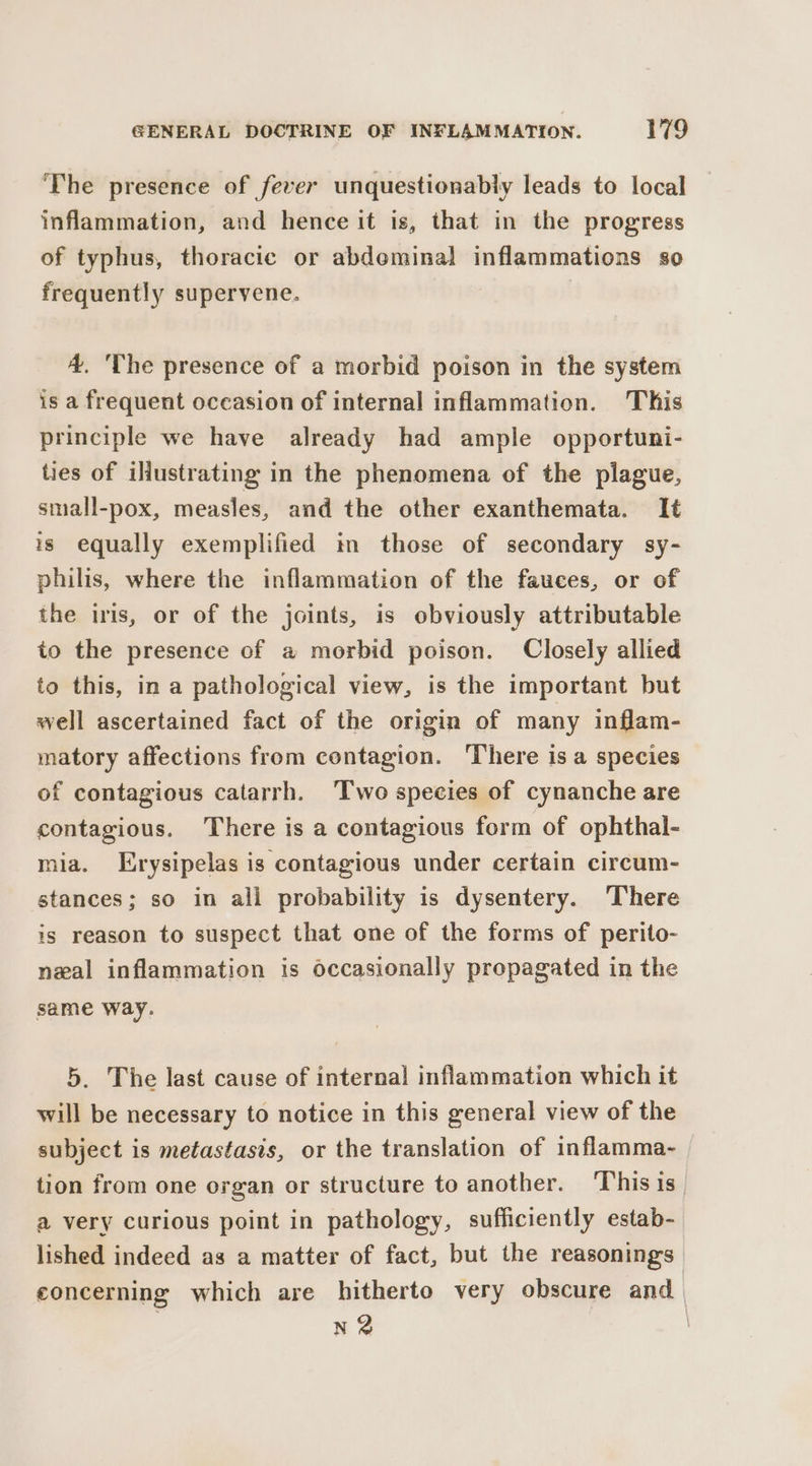The presence of fever unquestionably leads to local inflammation, and hence it is, that in the progress of typhus, thoracic or abdeminal inflammations so frequently supervene. 4, 'The presence of a morbid poison in the system is a frequent occasion of internal inflammation. This principle we have already had ample opportuni- ties of ilustrating in the phenomena of the plague, small-pox, measles, and the other exanthemata. It is equally exemplified tn those of secondary sy- philis, where the inflammation of the fauces, or of the iris, or of the joints, is obviously attributable to the presence of a morbid poison. Closely allied to this, in a pathological view, is the important but well ascertained fact of the origin of many inflam- matory affections from contagion. There is a species of contagious catarrh. Two species of cynanche are contagious. There is a contagious form of ophthal- mia. Erysipelas is contagious under certain circum- stances; so in all probability is dysentery. There is reason to suspect that one of the forms of perito- neal inflammation is occasionally propagated in the same way. 5. The last cause of internal inflammation which it will be necessary to notice in this general view of the subject is metastasis, or the translation of inflamma- tion from one organ or structure to another. This is_ a very curious point in pathology, sufficiently estab- lished indeed as a matter of fact, but the reasonings concerning which are hitherto very obscure and N22 |