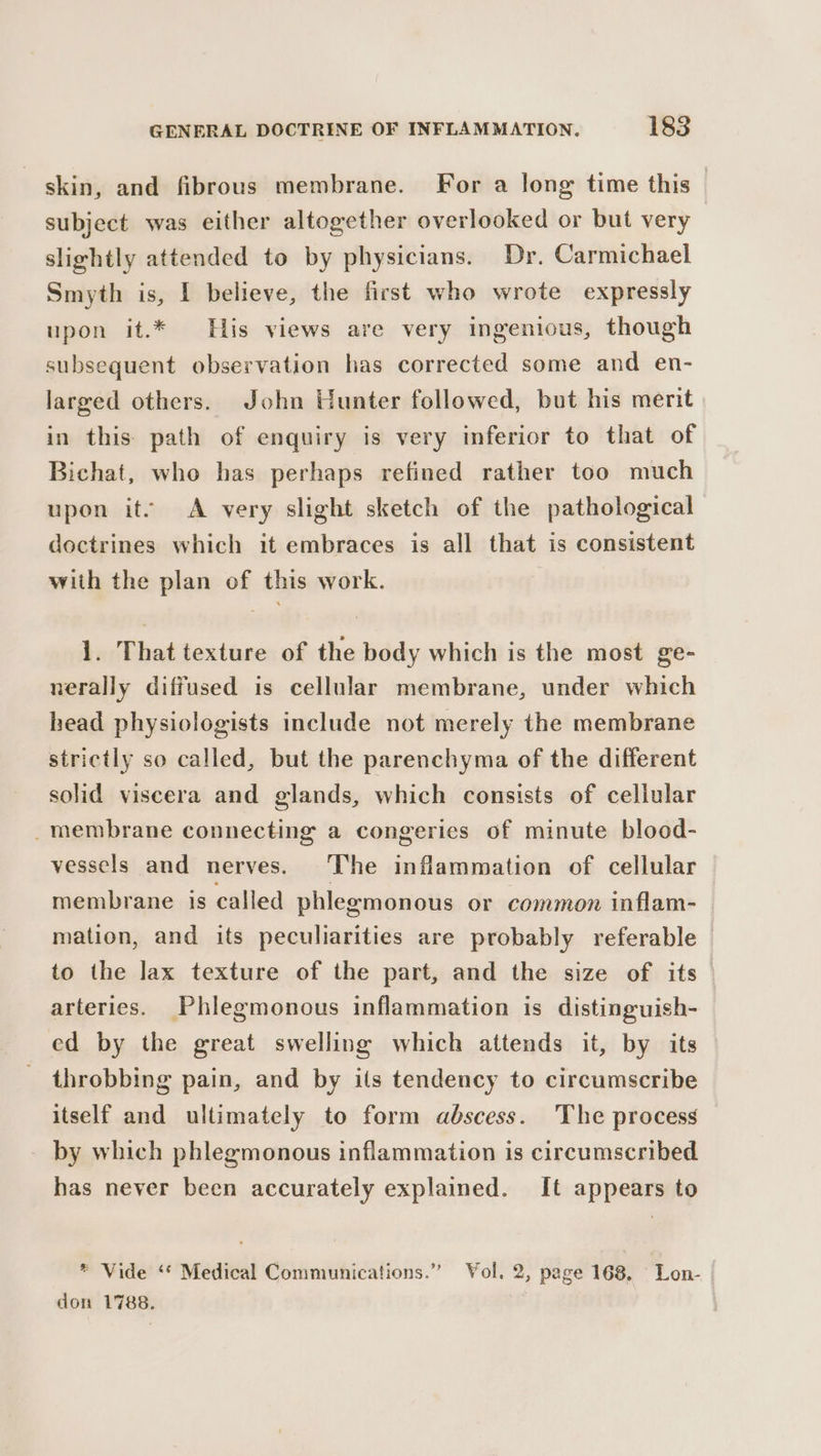 skin, and fibrous membrane. For a long time this | subject was either altogether overlooked or but very slightly attended to by physicians. Dr. Carmichael Smyth is, I believe, the first who wrote expressly upon it.* His views are very ingenious, though subsequent observation has corrected some and en- larged others. John Hunter followed, but his merit in this path of enquiry is very inferior to that of Bichat, who has perhaps refined rather too much upon its A very slight sketch of the pathological doctrines which it embraces is all that is consistent with the plan of this work. 1. That texture of the body which is the most ge- nerally diffused is cellular membrane, under which head physiologists include not merely the membrane strictly so called, but the parenchyma of the different solid viscera and glands, which consists of cellular _membrane connecting a congeries of minute blood- vessels and nerves. The inflammation of cellular membrane is called phlegmonous or common inflam- mation, and its peculiarities are probably referable © to the lax texture of the part, and the size of its arteries. Phlegmonous inflammation is distinguish- ed by the great swelling which attends it, by its throbbing pain, and by its tendency to circumscribe itself and ultimately to form abscess. The process by which phlegmonous inflammation is circumscribed has never been accurately explained. It appears to * Vide ‘* Medical Communications.” Vol. 2, page 168, Lon- don 1788.