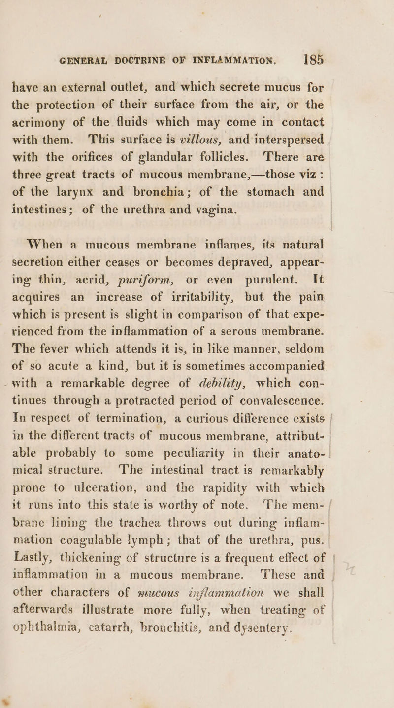 have an external outlet, and which secrete mucus for the protection of their surface from the air, or the acrimony of the fluids which may come in contact with them. This surface is villous, and interspersed with the orifices of glandular follicles. There are three great tracts of mucous membrane,—those viz : of the larynx and bronchia; of the stomach and intestines; of the urethra and vagina. | When a mucous membrane inflames, its natural secretion either ceases or becomes depraved, appear- ing thin, acrid, puriform, or even purulent. It acquires an increase of irritability, but the pain which is present is slight in comparison of that expe- rienced from the inflammation of a serous membrane. The fever which attends it is, in like manner, seldom of so acute a kind, but it is sometimes accompanied. -with a remarkable degree of debelity, which con- tinues through a protracted period of convalescence. In respect of termination, a curious difference exists | in the different tracts of mucous membrane, attribut-— able probably to some peculiarity in their anato-. mical structure. The intestinal tract is remarkably prone to ulceration, and the rapidity with which it runs into this state is worthy of note. ‘The men- / brane lining the trachea throws out during inflam- mation coagulable lymph; that of the urethra, pus. Lastly, thickening of structure is a frequent effect of | inflammation in a mucous membrane. ‘These and | other characters of mucous inflammation we shall afterwards illustrate more fully, when treating of ophthalmia, catarrh, bronchitis, and dysentery.