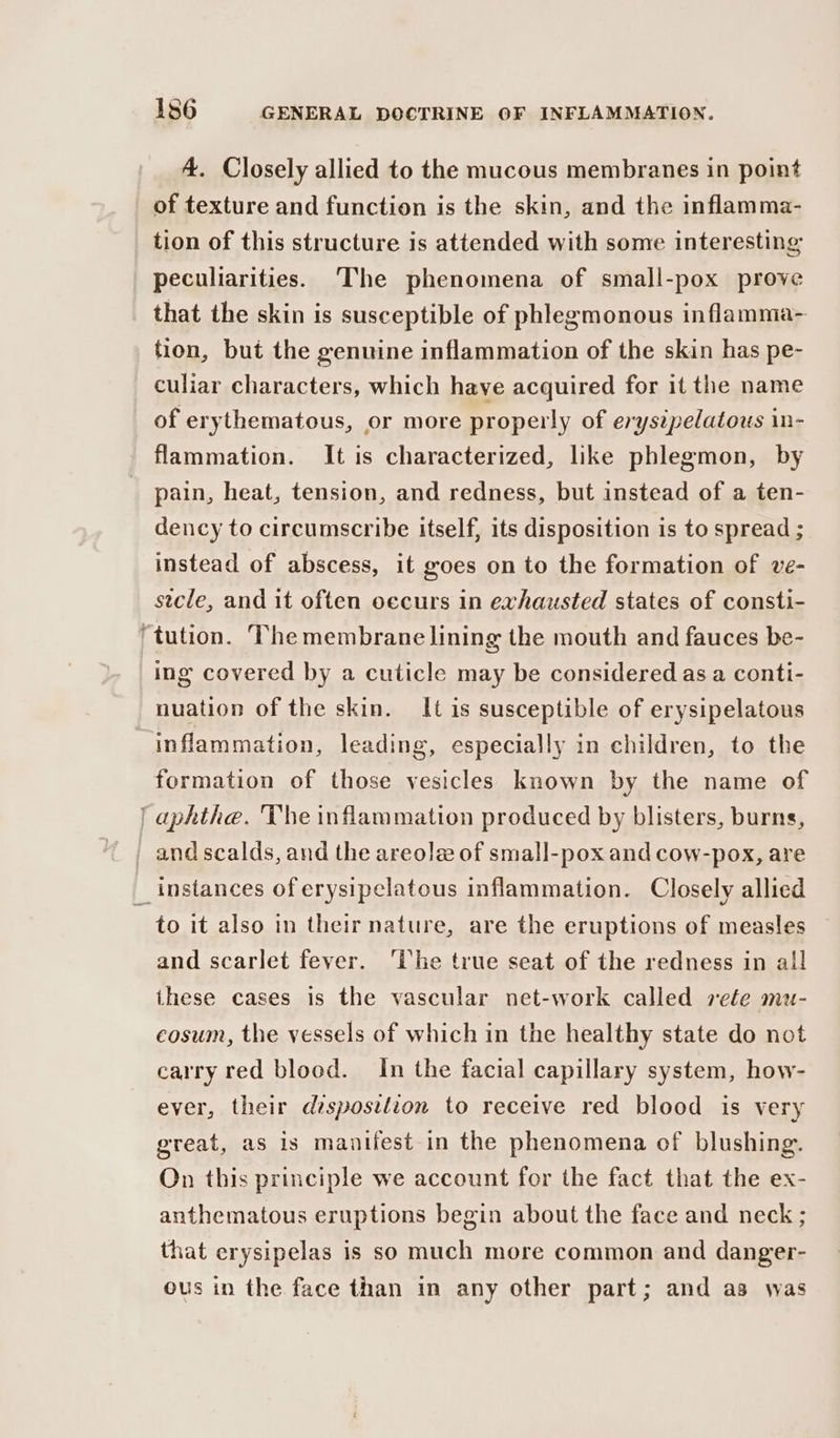 4. Closely allied to the mucous membranes in point of texture and function is the skin, and the inflamma- tion of this structure is attended with some interesting peculiarities. The phenomena of small-pox prove that the skin is susceptible of phlegmonous inflamma- tion, but the genuine inflammation of the skin has pe- culiar characters, which have acquired for it the name of erythematous, or more properly of erysipelatous in- flammation. It is characterized, like phlegmon, by pain, heat, tension, and redness, but instead of a ten- dency to circumscribe itself, its disposition is to spread ; instead of abscess, it goes on to the formation of ve- stcle, and it often oecurs in exhausted states of consti- MO rsa ing covered by a cuticle may be considered as a conti- nuation of the skin. It is susceptible of erysipelatous to it also in their nature, are the eruptions of measles and scarlet fever. ‘the true seat of the redness in all these cases is the vascular net-work called rete mu- cosum, the vessels of which in the healthy state do not carry red blood. In the facial capillary system, how- ever, their dzsposition to receive red blood is very great, as is mantiiest in the phenomena of blushing. On this principle we account for the fact that the ex- anthematous eruptions begin about the face and neck ; that erysipelas is so much more common and danger- ous in the face than in any other part; and as was