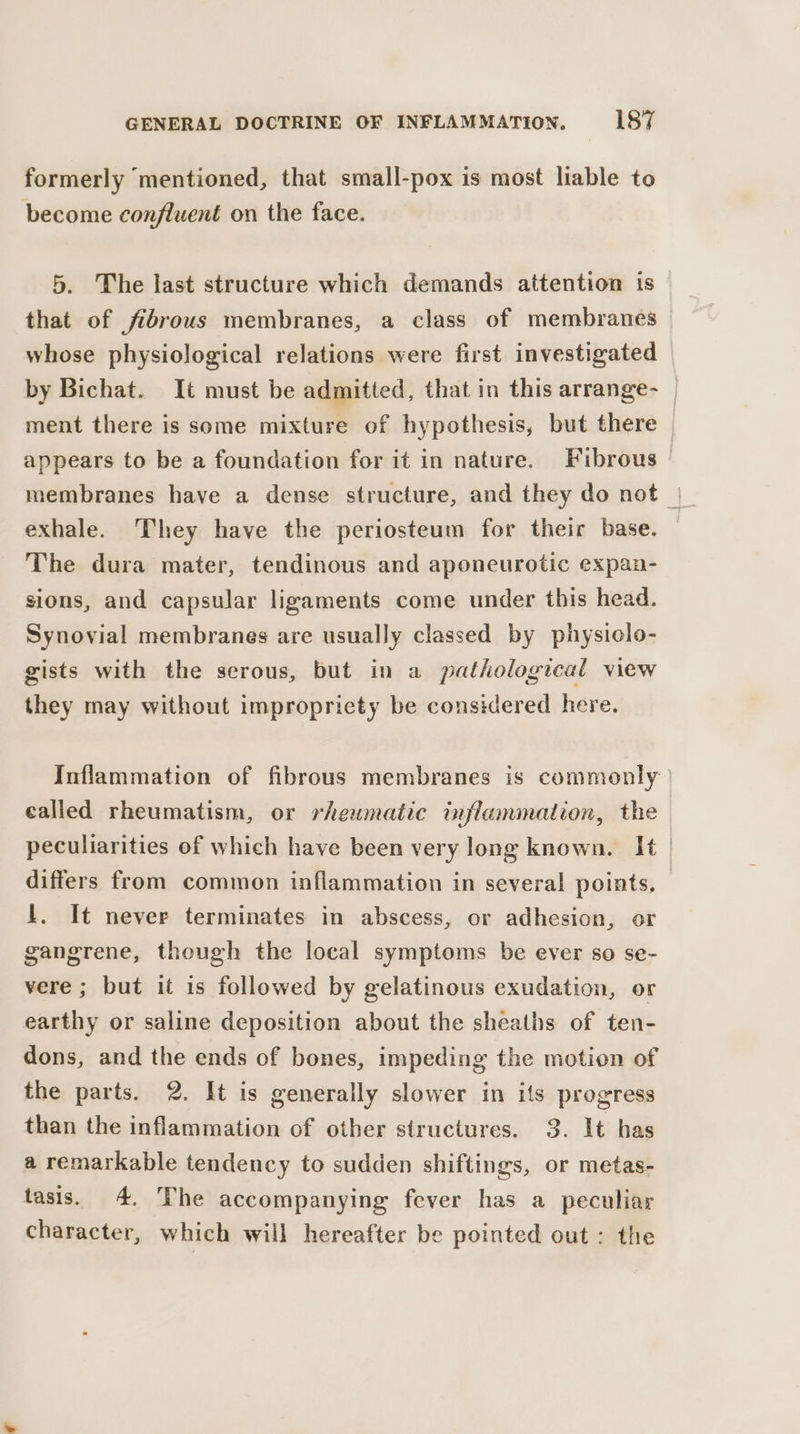 formerly mentioned, that small-pox is most liable to become confluent on the face. 5. The last structure which demands attention is that of fibrous membranes, a class of membranes whose physiological relations were first investigated by Bichat. It must be admitted, that in this arrange- | ment there is some mixture of hypothesis, but there | appears to be a foundation for it in nature. Fibrous exhale. They have the periosteum for their base. — The dura mater, tendinous and aponeurotic expan- sions, and capsular ligaments come under this head. Synovial membranes are usually classed by physiclo- gists with the serous, but in a pathological view they may without impropriety be considered here. Inflammation of fibrous membranes is commonly called rheumatism, or rheumatic inflammation, the | peculiarities of which have been very long known. It | differs from common inflammation in several points, lL. It never terminates in abscess, or adhesion, or gangrene, though the local symptoms be ever so se- vere ; but it is followed by gelatinous exudation, or earthy or saline deposition about the sheaths of ten- dons, and the ends of bones, impeding the motion of the parts. 2. It is generally slower in its progress than the inflammation of other structures. 3. It has a remarkable tendency to sudden shiftings, or metas- tasis. 4, The accompanying fever has a peculiar character, which will hereafter be pointed out: the