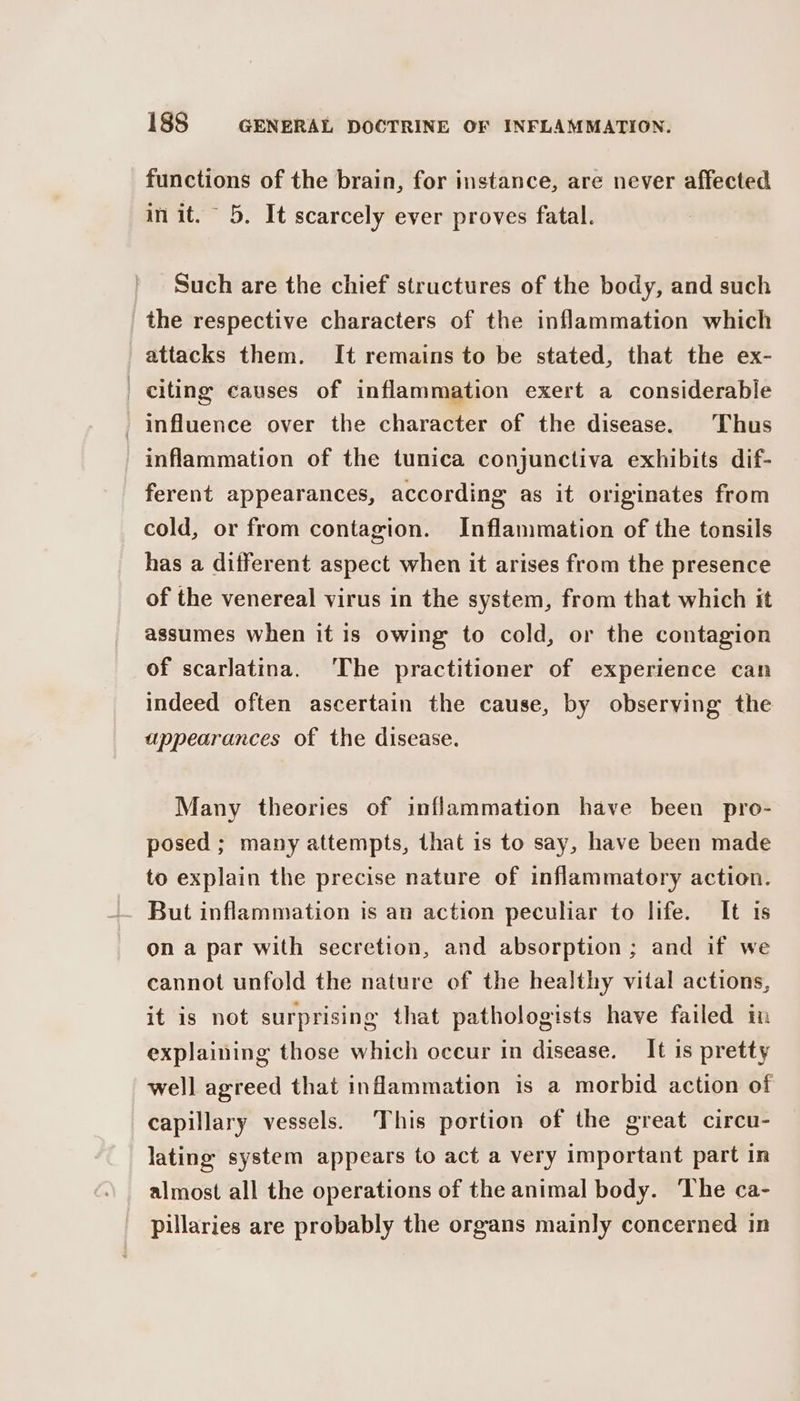functions of the brain, for instance, are never affected init. 5. It scarcely ever proves fatal. Such are the chief structures of the body, and such the respective characters of the inflammation which attacks them. It remains to be stated, that the ex- citing causes of inflammation exert a considerable influence over the character of the disease. Thus _ inflammation of the tunica conjunctiva exhibits dif- ferent appearances, according as it originates from cold, or from contagion. Inflammation of the tonsils has a different aspect when it arises from the presence of the venereal virus in the system, from that which it assumes when it is owing to cold, or the contagion of scarlatina. ‘The practitioner of experience can indeed often ascertain the cause, by observing the appearances of the disease. Many theories of inflammation have been pro- posed; many attempts, that is to say, have been made to explain the precise nature of inflammatory action. - But inflammation is an action peculiar to life. It is on a par with secretion, and absorption ; and if we cannot unfold the nature of the healthy vital actions, it is not surprising that pathologists have failed in explaining those which occur in disease. It is pretty well agreed that inflammation is a morbid action of capillary vessels. This portion of the great circu- lating system appears to act a very important part in almost all the operations of the animal body. ‘The ca- pillaries are probably the organs mainly concerned in