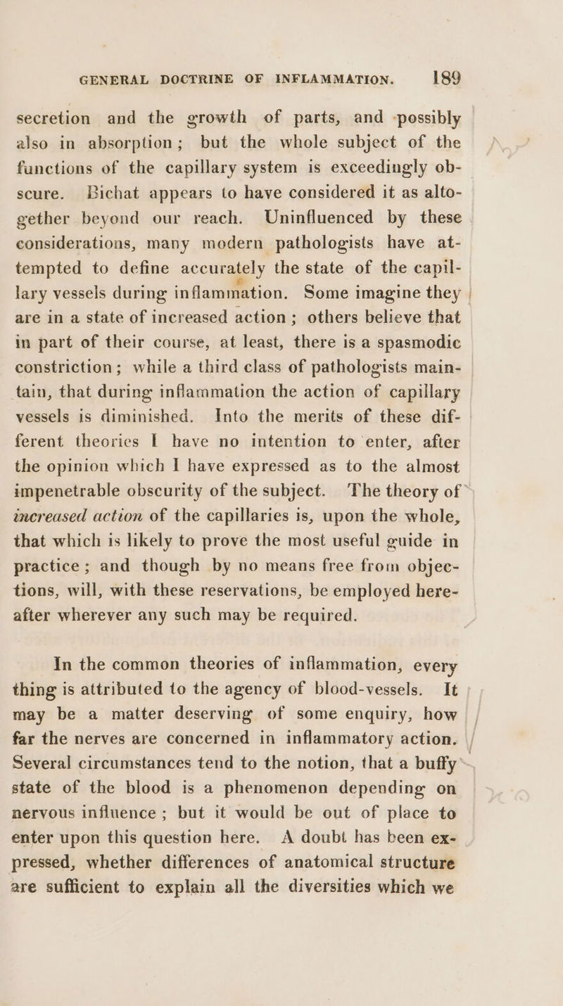 secretion and the growth of parts, and -possibly also in absorption; but the whole subject of the functions of the capillary system is exceedingly ob- scure. Bichat appears to have considered it as alto- gether beyond our reach. Uninfluenced by these considerations, many modern pathologists have at- tempted to define accurately the state of the capil- lary vessels during inflammation. Some imagine they are in a state of increased action; others believe that in part of their course, at least, there is a spasmodic constriction; while a third class of pathologists main- tain, that during inflammation the action of capillary vessels is diminished. Into the merits of these dif- ferent theories | have no intention to enter, after the opinion which | have expressed as to the almost increased action of the capillaries is, upon the whole, that which is likely to prove the most useful guide in practice; and though by no means free from objec- tions, will, with these reservations, be employed here- after wherever any such may be required. In the common theories of inflammation, every thing is attributed to the agency of blood-vessels. It may be a matter deserving of some enquiry, how state of the blood is a phenomenon depending on nervous influence ; but it would be out of place to enter upon this question here. A doubt has been ex- pressed, whether differences of anatomical structure are sufficient to explain all the diversities which we