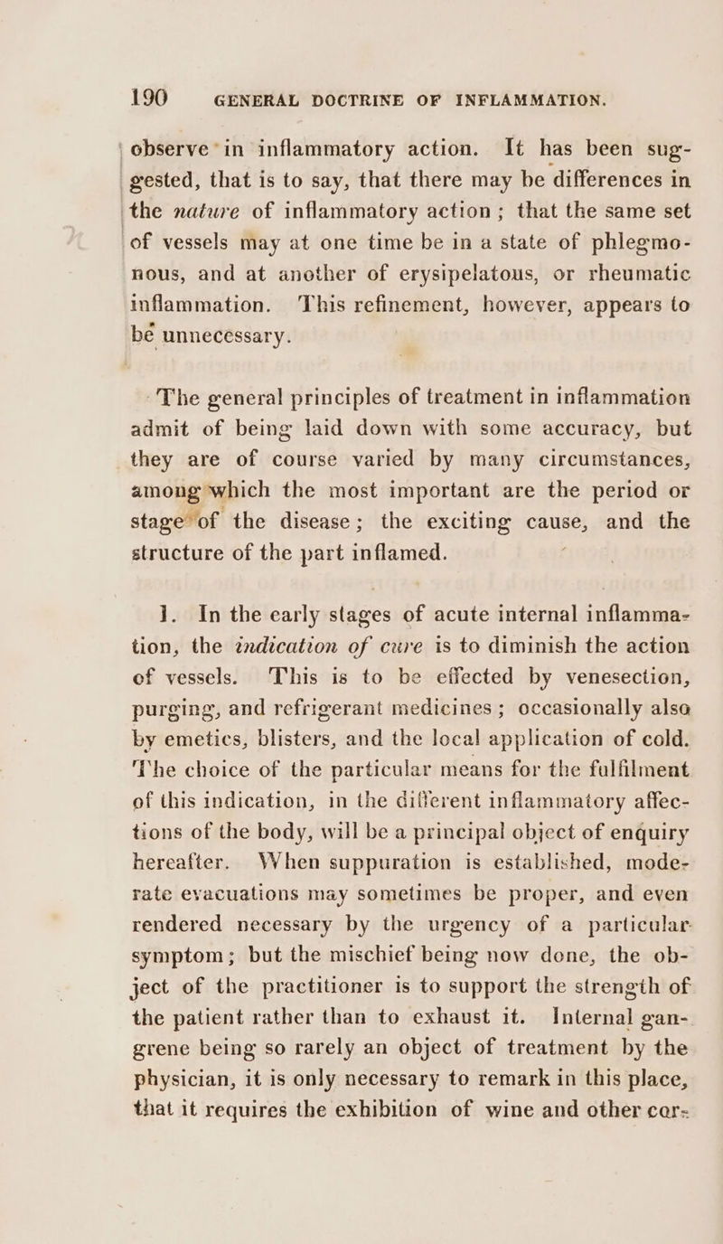 | observe in inflammatory action. It has been sug- gested, that is to say, that there may be differences in the nature of inflammatory action; that the same set of vessels may at one time be in a state of phlegmo- nous, and at another of erysipelatous, or rheumatic inflammation. This refinement, however, appears to be unnecessary. The general principles of treatment in inflammation admit of being laid down with some accuracy, but they are of course varied by many circumstances, among which the most important are the period or stage of the disease; the exciting cause, and the structure of the part inflamed. ]. In the early stages of acute internal inflamma- tion, the zndication of cure is to diminish the action of vessels. This is to be effected by venesection, purging, and refrigerant medicines ; occasionally also by emetics, blisters, and the local application of cold. The choice of the particular means for the fulfilment of this indication, in the different inflammatory affec- tions of the body, will be a principal object of enquiry hereafter. When suppuration is established, mode- rate evacuations may sometimes be proper, and even rendered necessary by the urgency of a particular: symptom; but the mischief being now done, the ob- ject of the practitioner is to support the strength of the patient rather than to exhaust it. Internal gan- grene being so rarely an object of treatment by the physician, it is only necessary to remark in this place, that it requires the exhibition of wine and other cer-