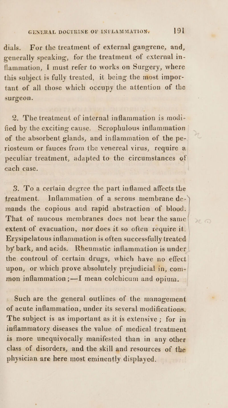 dials. For the treatment of external gangrene, and, generally speaking, for the treatment of external in- flammation, f must refer to works on Surgery, where this subject is fully treated, it being the most impor- tant of all those which occupy the attention of the surgeon. | 2. The treatment of internal inflammation is modi- fied by the exciting cause. Scrophulous inflammation riosteum or fauces from the venereal virus, require a peculiar treatment, adapted to the circumstances of each case. 3. Toa certain degree the part inflamed affects the oman extent of evacuation, nor does it so often require it. Krysipelatous inflammation is often successfully treated by bark, and acids. Rheumatic inflammation is under the controul of certain drugs, which have no effect upon, or which prove absolutely prejudicial in, com- mon inflammation ;—I mean colchicum and opium. Such are the general outlines of the management of acute inflammation, under its several modifications. The subject is as important as it is extensive ; for in inflammatory diseases the value of medical treatment is more unequivocally manifested than in any other class of disorders, and the skill and resources of the physician are here most eminently displayed.