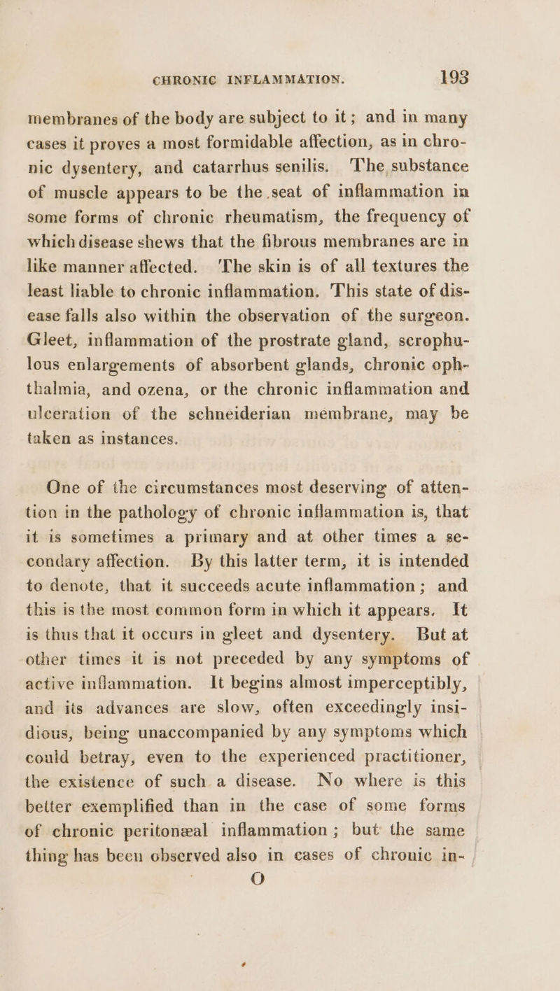 membranes of the body are subject to it; and in many cases it proves a most formidable affection, as in chro- nic dysentery, and catarrhus senilis. ‘I'he, substance of muscle appears to be the seat of inflammation in some forms of chronic rheumatism, the frequency of which disease shews that the fibrous membranes are in like manner affected. ‘The skin is of all textures the least liable to chronic inflammation. This state of dis- ease falls also within the observation of the surgeon. Gleet, inflammation of the prostrate gland, scrophu- lous enlargements of absorbent glands, chronic oph- thalmia, and ozena, or the chronic inflammation and ulceration of the schneiderian membrane, may be taken as instances. | One of the circumstances most deserving of atten- tion in the pathology of chronic inflammation is, that it is sometimes a primary and at other times a se- condary affection. By this latter term, it is intended to denote, that it succeeds acute inflammation; and this is the most common form in which it appears. It is thus that it occurs in gleet and dysentery. But at other times it is not preceded by any symptoms of active inflammation. It begins almost imperceptibly, and its advances are slow, often exceedingly insi- dious, being unaccompanied by any symptoms which could betray, even to the experienced practitioner, the existence of such a disease. No where is this better exemplified than in the case of some forms of chronic peritoneal inflammation ; but the same thing has been observed also in cases of chronic in- | O