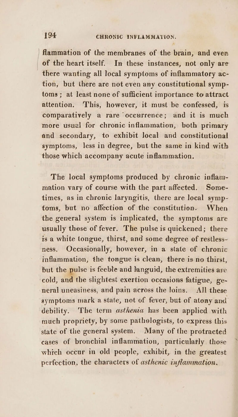 flammation of the membranes of the brain, and even of the heart itself. In these instances, not only are there wanting all local symptoms of mflammatory ac- tion, but there are not even any constitutional symp- toms ; at least none of sufficient importance to attract attention. ‘This, however, it must be confessed, is comparatively a rare oceurrence; and it is much more usual for chronic inflammation, both primary and secondary, to exhibit local and constitutional symptoms, less in degree, but the same in kind with those which accompany acute inflammation. The local symptoms produced by chronic inflai- mation vary of course with the part affected. Some- times, as in chronic laryngitis, there are local symp- toms, but no affection of the constitution. When the general system is implicated, the symptoms are usually these of fever. The pulse is quickened; there is a white tongue, thirst, and some degree of restless- ness. Occasionally, however, in a state of chronic inflammation, the tongue is clean, there is no thirst, but the pulse is feeble and languid, the extremities are cold, and the slightest exertion occasions fatigue, ge- neral uneasiness, and pain across the loins. All these symptoms mark a state, not of fever, but of atony and debility. The term asthenia has been applied with much propriety, by some pathologists, to express this state of the general system. Many of the protracted cases of bronchial inflammation, particulatly those which occur in old people, exhibit, in the greatest perfection, the characters of asthentc inflammation.