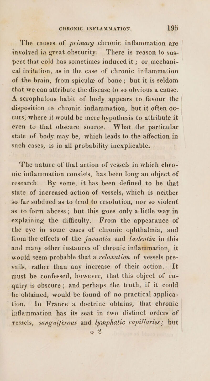 The causes of primary chronic inflammation are involved in great obscurity. There is reason to sus- pect that cold has sometimes induced it ; or mechani- cal irritation, as in the case of chronic inflammation of the brain, from spicule of bone; but it is seldom that we can attribute the disease to so obvious a cause. A scrophulous habit of body appears to favour the | disposition to chronic inflammation, but it often oc-. curs, where it would be mere hypothesis to attribute it even to that obscure source. What the particular state of body may be, which leads to the affection in such cases, is in all probability inexplicable. The nature of that action of vessels in which chro- nic inflammation consists, has been long an object of research. By some, it has been defined to be that state of increased action of vessels, which is neither so far subdued as to tend to resolution, nor so violent as to form abcess; but this goes only a little way in explaining the difficulty. From the appearance of the eye in some cases of chronic ophthalmia, and from the effects of the juvantza and ledentia in this and many other instances of chronic inflammation, it would seem probable that a relaxation of vessels pre- vails, rather than any increase of their action. It must be confessed, however, that this object of en- quiry is obscure ; and perhaps the truth, if it could be obtained, would be found of no practical applica- tion. In France a doctrine obtains, that chronic inflammation has its seat in two distinct orders of vessels, sanguiferous and lymphatic capillaries; but o 2 Fo
