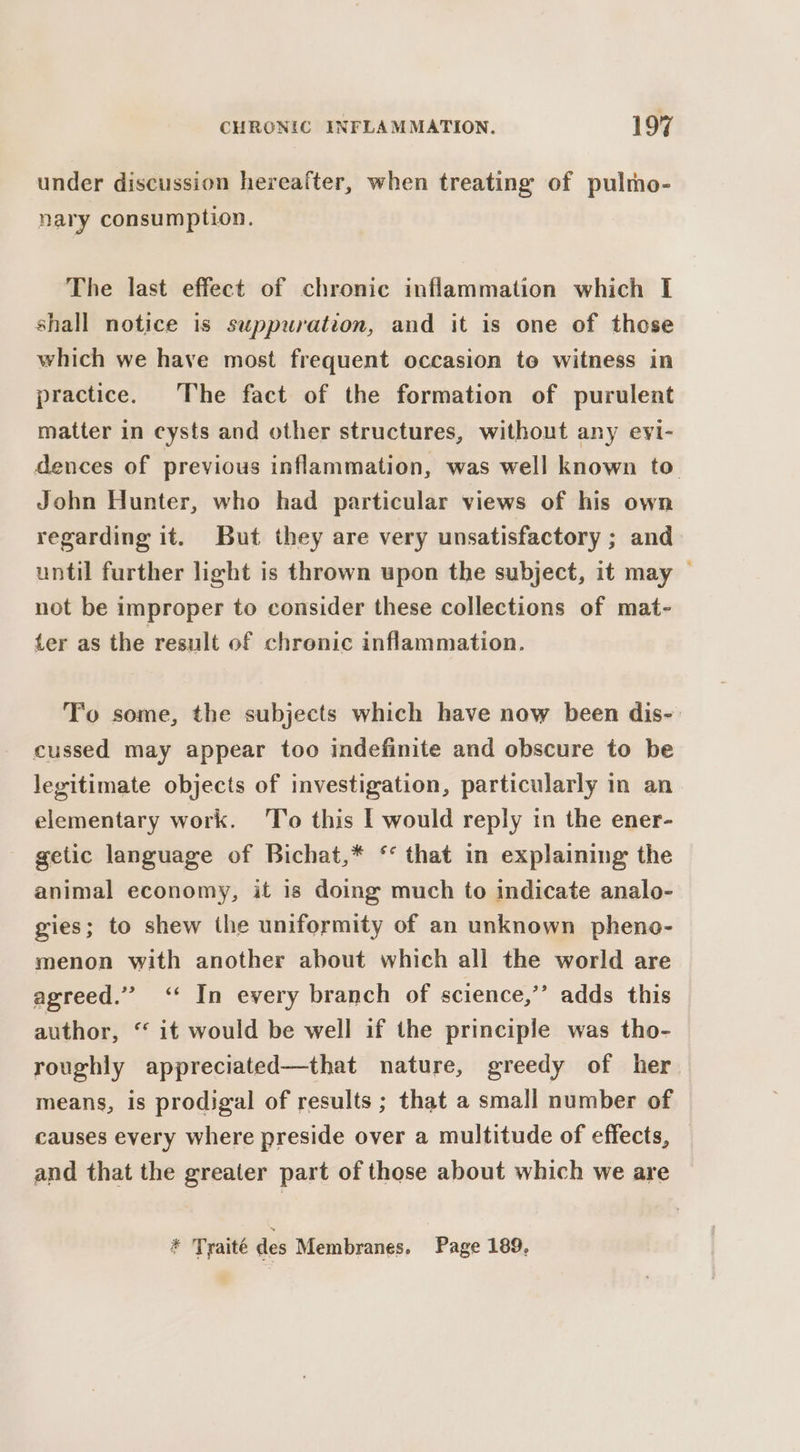 under discussion hereafter, when treating of pulmo- nary consumption. The last effect of chronic inflammation which I shall notice is suppuwration, and it is one of those which we have most frequent occasion te witness in practice. The fact of the formation of purulent matter in cysts and other structures, without any evi- dences of previous inflammation, was well known to. John Hunter, who had particular views of his own regarding it. But they are very unsatisfactory ; and until further light is thrown upon the subject, it may — not be improper to consider these collections of mat- ter as the result of chronic inflammation. To some, the subjects which have now been dis- cussed may appear too indefinite and obscure to be legitimate objects of investigation, particularly in an elementary work. To this I would reply tn the ener- getic language of Bichat,* ‘* that in explaining the animal economy, it is doing much to indicate analo- gies; to shew the uniformity of an unknown pheno- menon with another about which all the world are agreed.” &lt;‘‘ In every branch of science,’’ adds this author, “ it would be well if the principle was tho- roughly appreciated—that nature, greedy of her means, is prodigal of results ; that a small number of causes every where preside over a multitude of effects, and that the greater part of those about which we are * Tyaité des Membranes. Page 189,
