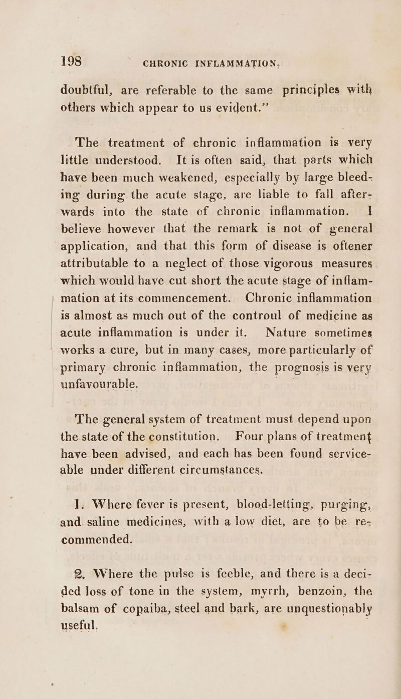 doubtful, are referable to the same principles with others which appear to us evident.” The treatment of chronic inflammation is very little understood. It is often said, that parts which have been much weakened, especially by large bleed- ing during the acute stage, are liable to fall after- wards into the state of chronic inflammation. If believe however that the remark is not of general application, and that this form of disease is oftener attributable to a neglect of those vigorous measures which would have cut short the acute stage of inflam- | mation at its commencement. Chronic inflammation is almost as much out of the controul of medicine as acute inflammation is under it. Nature sometimes works a cure, but in many cages, more particularly of primary chronic inflammation, the prognosis is very unfavourable. A398 The general system of treatment must depend upon the state of the constitution. Four plans of treatment have been advised, and each has been found service- able under different circumstances. ]. Where fever is present, blood-letting, purging, and. saline medicines, with a low diet, are to be re- commended. 2. Where the pulse is feeble, and there is a deci- ded loss of tone in the system, myrrh, benzoin, the balsam of copaiba, steel and bark, are unquestionably useful. |