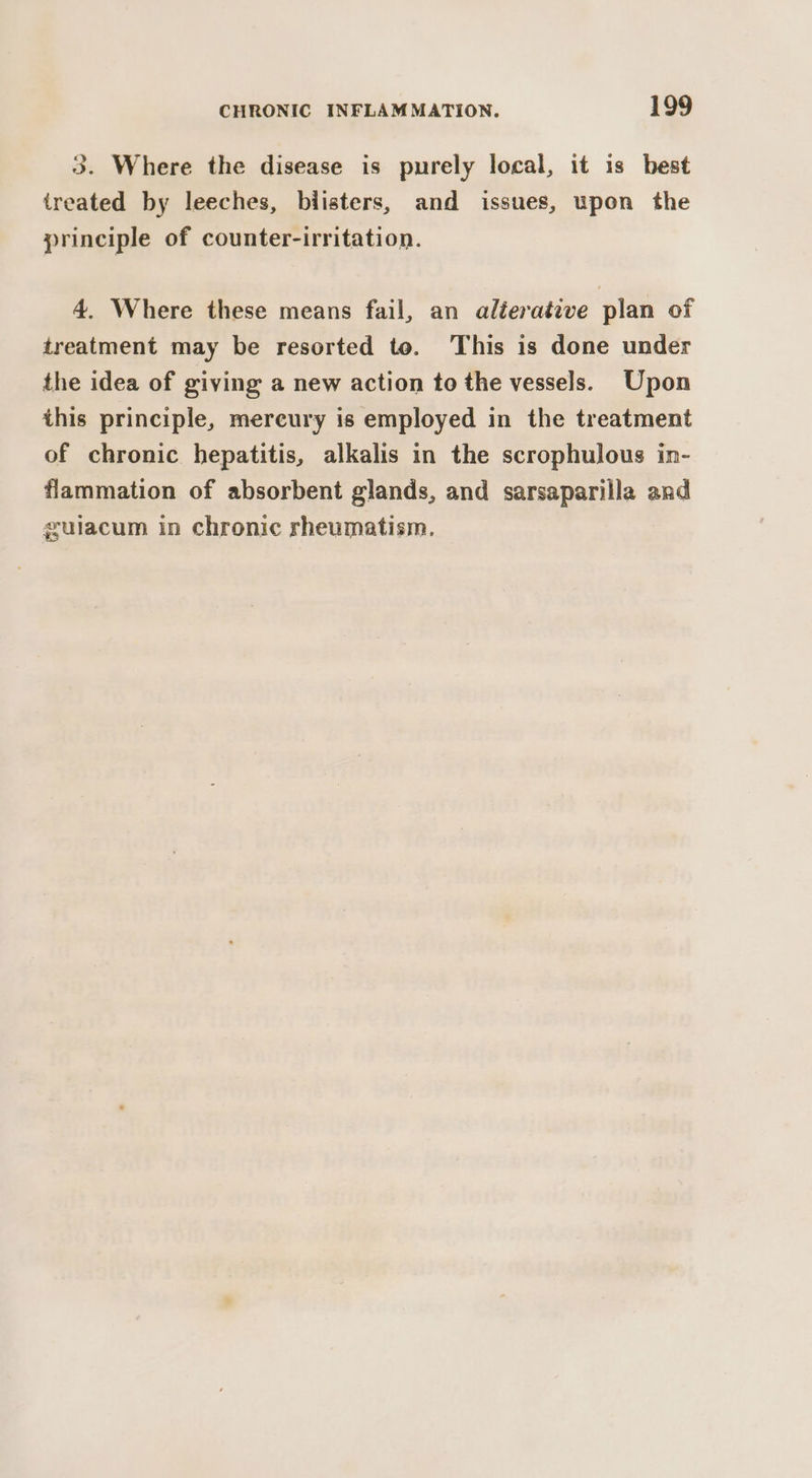 3. Where the disease is purely local, it is best ireated by leeches, biisters, and issues, upon the principle of counter-irritation. 4. Where these means fail, an aléeraéive plan of treatment may be resorted to. This is done under the idea of giving a new action to the vessels. Upon this principle, mercury is employed in the treatment of chronic hepatitis, alkalis in the scrophulous in- flammation of absorbent glands, and sarsaparilla and gulacum in chronic rheumatism.