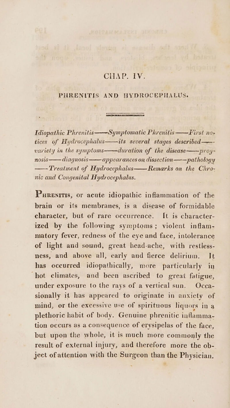 PHRENITIS AND HYDROCEPHALUS. a Idiopathic Phrenitis ° &gt; i % Z tices of Hydrocepialus Symptomatic Phrenitis First no-&gt; its several stages described —-- variety in the symptoms duration of the disease ——preg- NOSIS diagnosis appearances on dissection pathology ~ Treatment of Hydrocephalus Remarks on the Chro- nic and Congenital Hydrocephalus. Purenrtis, or acute idiopathic inflammation of the brain or ifs membranes, is a disease of formidable character, but of rare occurrence. It is character- ized by the following symptoms; violent inflam- matory fever, redness of the eye and face, intolerance of light and sound, great head-ache, witb restless- ness, and above all, early and fierce delirium. It has occurred idiopathically, more particularly in hot climates, and been ascribed to great fatigue, under exposure to the rays of a vertical sun. Occa- sionally it has appeared to originate in anxiety of mind, or the excessive use of spirituous liquors In 3 plethoric habit of body. Genuine phrenitic inflamma- tion occurs as a consequence of erysipelas of the face, but upon the whole, it is much more commonly the result of external injury, and therefore more the ob- ject of attention with the Surgeon than the Physician. ~
