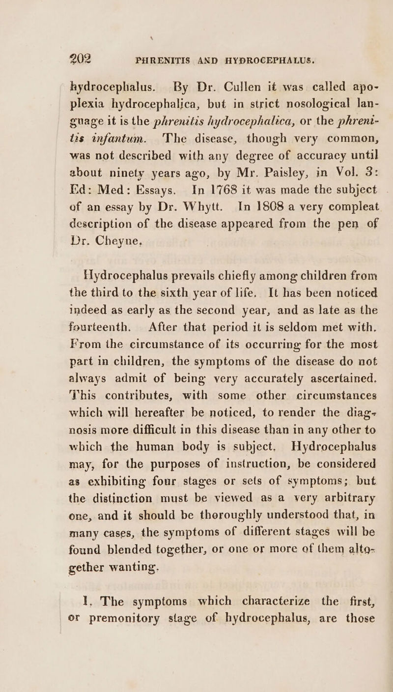hydrocephalus. By Dr. Cullen it was called apo- plexia hydrocephalica, but in strict nosological lan- guage it is the phrenttis hydrocephaltca, or the phrent- fas anfantum. 'The disease, though very common, was not described with any degree of accuracy until about ninety years ago, by Mr. Paisley, in Vol. 3: Eid: Med: Essays. In 1768 it was made the subject . of an essay by Dr. Whytt. In 1808 a very compleat description of the disease appeared from the pen of Dr. Cheyne, | flydrocephalus prevails chiefly among children from the third to the sixth year of life. It has been noticed indeed as early as the second year, and as late as the fourteenth. After that period it is seldom met with, From the circumstance of its occurring for the most part in children, the symptoms of the disease do not always admit of being very accurately ascertained. This contributes, with some other circumstances which will hereafter be noticed, to render the diag- nosis more difficult in this disease than in any other to which the human body is subject. Hydrocephalus may, for the purposes of instruction, be considered as exhibiting four stages or sets of symptoms; but the distinction must be viewed as a very arbitrary one, and it should be thoroughly understood that, in many cases, the symptoms of different stages will be found blended together, or one or more af them altg- gether wanting, I. The symptoms which characterize the first, or premonitory stage of hydrocephalus, are those