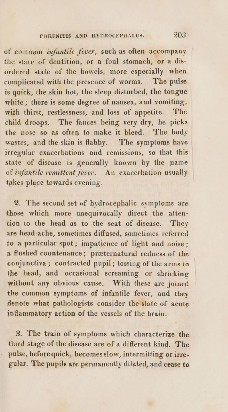 of common infantile fever, such as often accompany the state of dentition, or a foul stomach, or a dis- ordered state of the bowels, more especially when complicated with the presence of worms. The pulse is quick, the skin hot, the sleep disturbed, the tongue white; there is some degree of nausea, and vomiting, with thirst, restlessness, and loss of appetite. ‘The child droops. The fauces being very dry, he picks the nose so as often to make it bleed. The body wastes, and the skin is flabby. The symptoms have irregular exacerbations and remissions, so that this state of disease is generally known by the name of enfantile remittent fever. An exacerbation usually takes place towards evening. 2. The second set of hydrocephalic symptoms are those which more unequivocally direct the atten- tion to the head as to the seat of disease. ‘They are head-ache, sometimes diffused, sometimes referred to a particular spot; impatience of light and noise ; a flushed countenance: preternatural redness of the conjunctiva ; contracted pupil; tossing of the arms to — the head, and occasional screaming or shrieking without any obvious cause. With these are joined the common symptoms of infantile fever, and they denote what pathologists consider the state of acute inflammatory action of the vessels of the brain. 3. The train of symptoms which characterize the third stage of the disease are of a different kind. The pulse, before quick, becomes slow, intermitting or irre- gular. The pupils are permanently dilated, and cease to