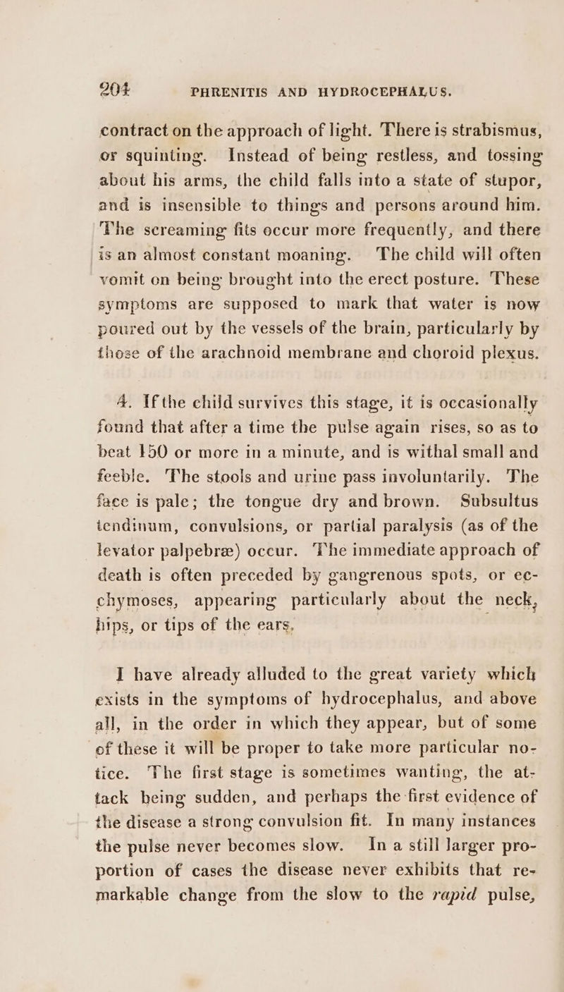 contract on the approach of light. There is strabismus, or squinting. Instead of being restless, and tossing about his arms, the child falls into a state of stupor, and is insensible te things and persons around him. The screaming fits occur more frequently, and there is an almost constant moaning. The child will often vomit on being brought into the erect posture. These symptoms are supposed to mark that water is now poured out by the vessels of the brain, particularly by these of the arachnoid membrane and choroid plexus. 4. Ifthe child survives this stage, it is occasionally found that after a time the pulse again rises, so as to beat 150 or more in a minute, and is withal small and feeble. The stools and urine pass involuntarily. The face is pale; the tongue dry and brown. Subsultus tendinum, convulsions, or partial paralysis (as of the levator palpebree) occur. ‘The immediate approach of death is often preceded by gangrenous spots, or ec- chymoses, appearing particularly about the neck, hips, or tips of the ears, I have already alluded to the great variety which exists in the symptoms of hydrocephalus, and above all, in the order in which they appear, but of some of these it will be proper to take more particular no- tice. The first stage is sometimes wanting, the at- tack being sudden, and perhaps the first evidence of the disease a strong convulsion fit. In many instances the pulse never becomes slow. In a still larger pro- portion of cases the disease never exhibits that re- markable change from the slow to the rapid pulse,