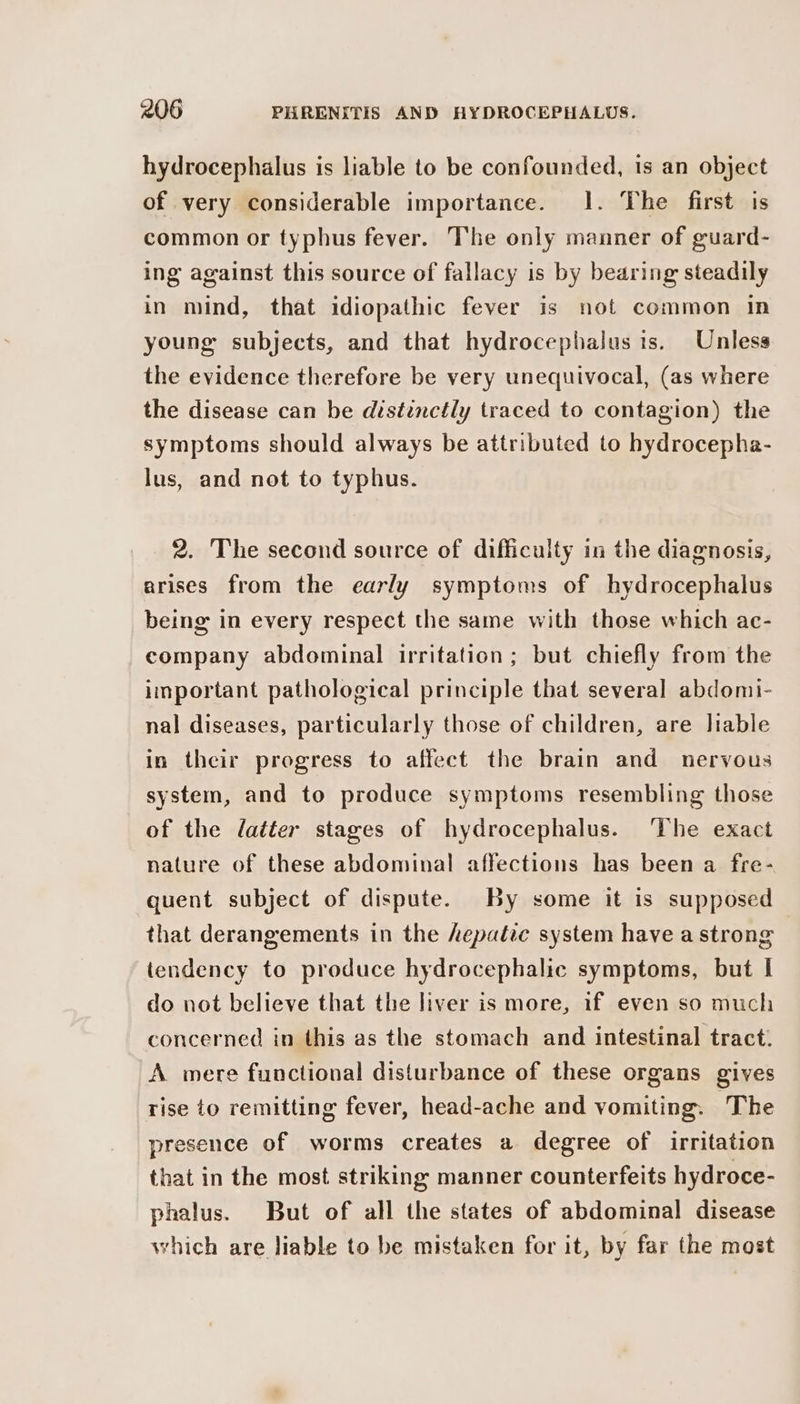 hydrocephalus is liable to be confounded, 1s an object of very considerable importance. 1. The first is common or typhus fever. The only manner of guard- ing against this source of fallacy is by bearing steadily in mind, that idiopathic fever is not common in young subjects, and that hydrocephalus is. Unless the evidence therefore be very unequivocal, (as where the disease can be distinctly traced to contagion) the symptoms should always be attributed to hydrocepha- lus, and not to typhus. 2. The second source of difficulty in the diagnosis, arises from the early symptoms of hydrocephalus being in every respect the same with those which ac- company abdominal irritation; but chiefly from the important pathological principle that several abdomi- nal diseases, particularly those of children, are liable in their progress to affect the brain and nervous system, and to produce symptoms resembling those of the latter stages of hydrocephalus. ‘The exact nature of these abdominal affections has been a fre- quent subject of dispute. By some it is supposed that derangements in the Aepatic system have a strong tendency to produce hydrocephalic symptoms, but I do not believe that the liver is more, if even so much concerned in this as the stomach and intestinal tract. A mere functional disturbance of these organs gives rise to remitting fever, head-ache and vomiting. The presence of worms creates a degree of irritation that in the most striking manner counterfeits hydroce- phalus. But of all the states of abdominal disease which are liable to be mistaken for it, by far the most