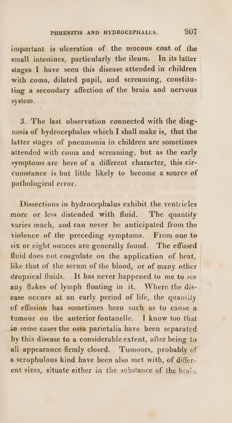 important is ulceration of the mucous coat of the small intestines, particularly the ileum. In its latter stages I have seen this disease attended in children with coma, dilated pupil, and screaming, constitu- ting a secondary affection of the brain and nervous system. 3. The last observation connected with the diag- nosis of hydrocephalus which I shall make is, that the latter stages of pneumonia in children are sometimes attended with coma and screaming, but as the early | symptoms are here of a different character, this cir- cumstance is but little likely to become a source of pathological error. Dissections in hydrocephalus exhibit the ventricles more or less distended with fluid. The quantity varies much, and can never be anticipated from the violence of the preceding symptoms. From one to six or eight ounces are generally found. The effused fluid does not coagulate on the application of heat, like that of the serum of the blood, or of many other dropsical fluids. It has never happened to me to sce any flakes of lymph floating in it. Where the dis- ease occurs at an early period of life, the quantity of effusion has sometimes been such as to cause a tumour on the anterior fontanelle. I know too that 4B some Cases the ossa parietalia have been separated by this disease to a considerable extent, after being to all appearance firmly closed. ‘Tumours, probably cf a scrophulous kind have been also met with, of difer- ent sizes, situate either in the substance of the bray