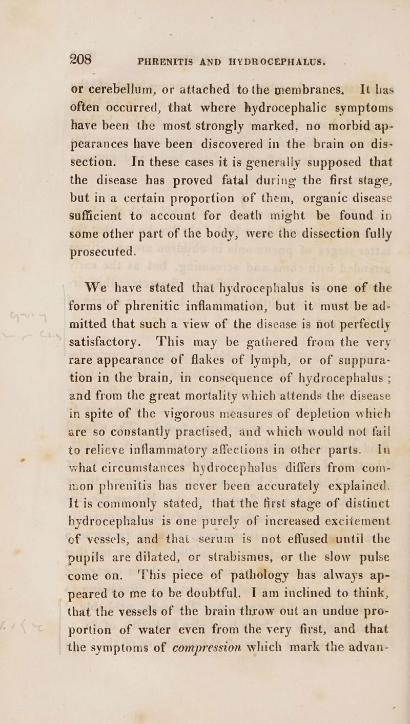 or cerebellum, or attached tothe membranes, It las often occurred, that where hydrocephalic symptoms have been the most strongly marked, no morbid ap- pearances have been discovered in the brain on dis- section. In these cases it is generally supposed that the disease has proved fatal during the first stage, but in a certain proportion of them, organic disease sufficient to account for death might be found in some other part of the body, were the dissection fully prosecuted. We have stated that hydrocephalus is one of the forms of phrenitic inflammation, but it must be ad- mitted that such a view of the disease is not perfectly satisfactory. This may be gathered from the very rare appearance of flakes of lymph, or of suppura- tion in the brain, in consequence of hydrocephalus ; and from the great mortality which attends the disease in spite of the vigorous measures of depletion which are so constantly practised, and which would not fail to relicve inflammatory affections in other parts. In what circumstances hydrocephalus differs from com- tion phrenitis has never been accurately explained. It is commonly stated, that the first stage of distinct hydrocephalus is one purely of increased excitement of vessels, and thai serum is not effused until the pupils are dilated, or strabismus, or the slow pulse come on. ‘This piece of pathology has always ap- peared to me to be doubtful. I am inclined to think, that the vessels of the brain throw out an undue pro- portion of water even from the very first, and that the symptoms of compression which mark the advan-