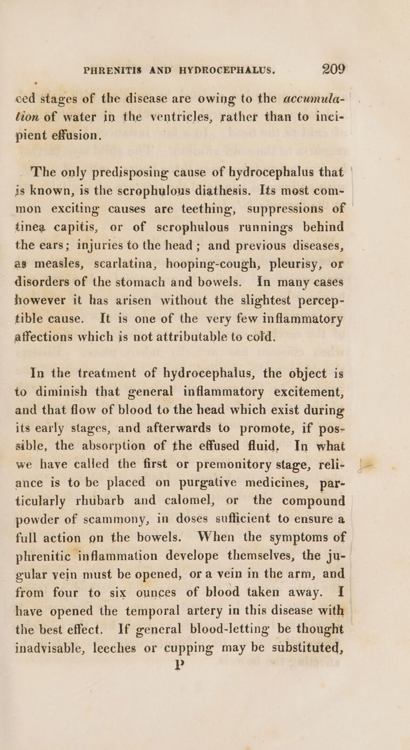 ced stages of the disease are owing to the accumula- fion of water in the ventricles, rather than to inci- pient effusion. 7 The only predisposing cause of hydrocephalus that | is known, is the screphulous diathesis. Its most com- mon exciting causes are teething, suppressions of tinea capitis, or of scrophulous runnings behind the ears; injuries to the head; and previous diseases, as measles, scarlatina, hooping-cough, pleurisy, or disorders of the stomach and bowels. in many cases however it has arisen without the slightest percep- tible cause. It is one of the very few inflammatory affections which is not attributable to cold. In the treatment of hydrocephalus, the object is to diminish that general inflammatory excitement, and that flow of blood to the head which exist during its early stages, and afterwards to promote, if pos- sible, the absorption of the effused fluid, In what we have called the first or premonitory stage, reli- ance is to be placed on purgative medicines, par- ticularly rhubarb and calomel, or the compound powder of scammony, in doses sufficient to ensure a full action on the bowels. When the symptoms of phrenitic ‘inflammation develope themselves, the ju- gular yein must be opened, ora vein in the arm, and from four to six ounces of blood taken away. I have opened the temporal artery in this disease with the best effect. If ereneral blood-letting be thought inadvisable, leeches or cupping may be substituted, Pp