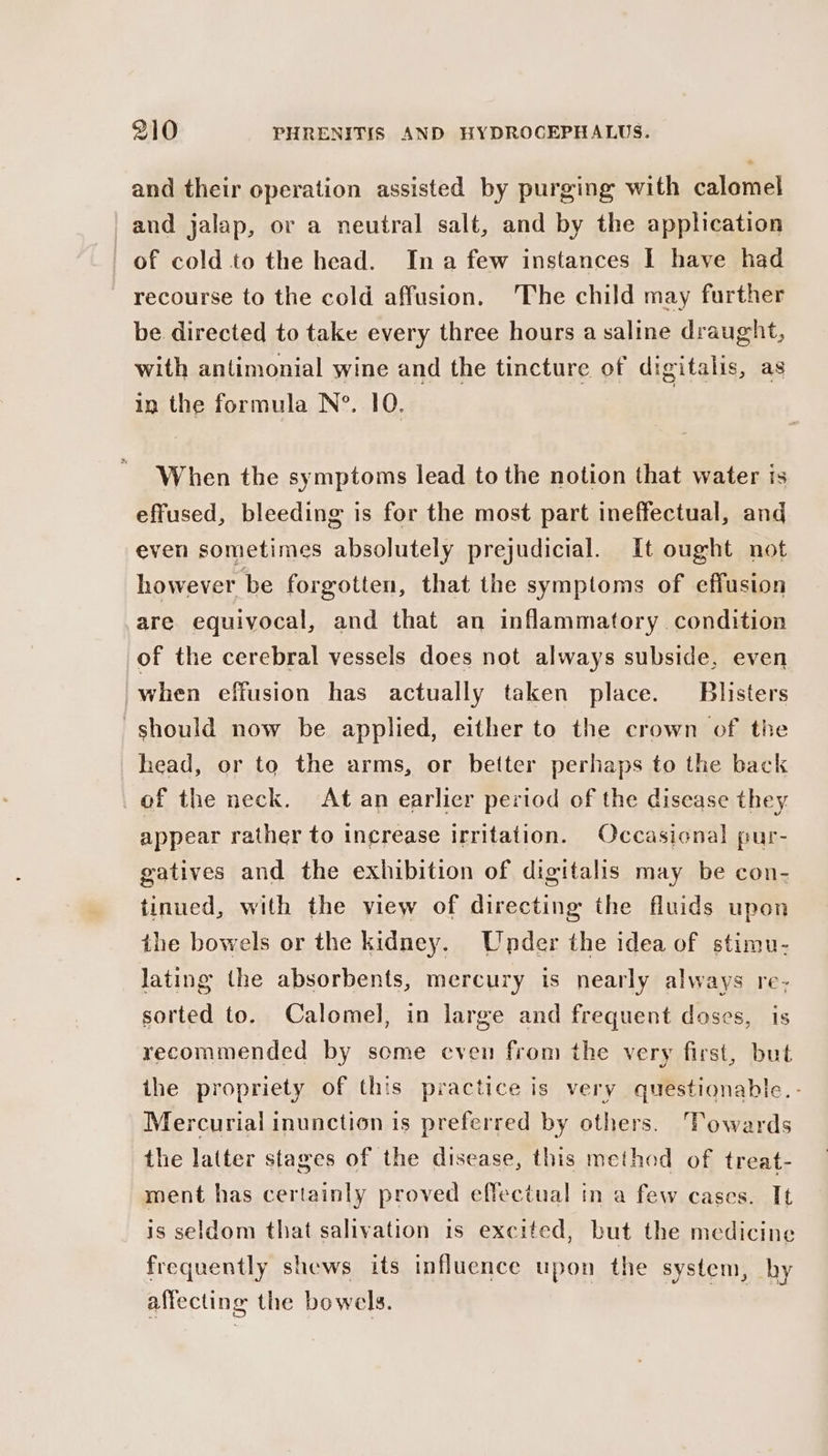 and their operation assisted by purging with calomel and jalap, or a neutral salt, and by the application of cold to the head. Ina few instances I have had recourse to the cold affusion, The child may further be directed to take every three hours a saline draught, with antimonial wine and the tincture of digitalis, as in the formula N°. 10. | When the symptoms lead to the notion that water is effused, bleeding is for the most part ineffectual, and even sometimes absolutely prejudicial. It ought not however be forgotten, that the symptoms of effusion are equivocal, and that an inflammatory condition of the cerebral vessels does not always subside, even when effusion has actually taken place. Blisters should now be applied, either to the crown of the head, or to the arms, or better perhaps to the back of the neck. At an earlier period of the disease they appear rather to increase irritation. Occasional pur- gatives and the exhibition of digitalis may be con- tinued, with the view of directing the fluids upon the bowels or the kidney. Under the idea of stimu- lating the absorbents, mercury is nearly always re- sorted to. Calomel, in large and frequent doses, is recommended by some even from the very first, but the propriety of this practice is very questionable. - Mercurial inunction is preferred by others. Towards the latter stages of the disease, this method of treat- ment has certainly proved effectual in a few cases. It is seldom that salivation is excited, but the medicine frequently shews its influence upon the system, hy affecting the bowels.